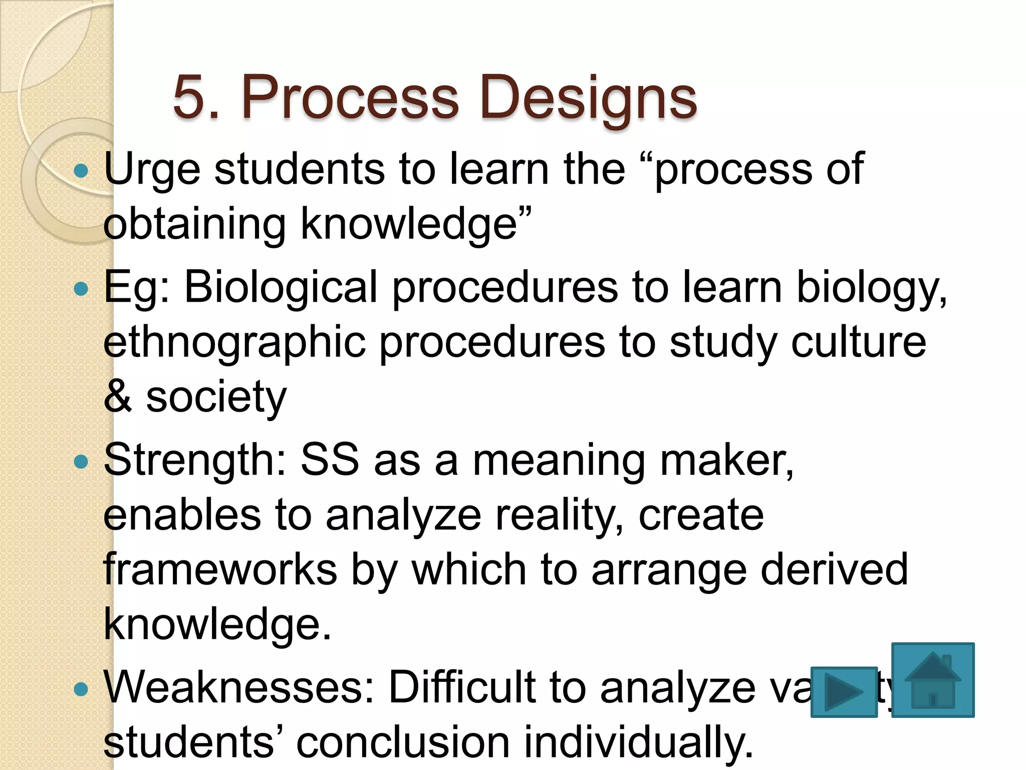 5. Process Designs
 Urge students to learn the “process of
  obtaining knowledge”
 Eg: Biological procedures to learn biology,
  ethnographic procedures to study culture
  & society
 Strength: SS as a meaning maker,
  enables to analyze reality, create
  frameworks by which to arrange derived
  knowledge.
 Weaknesses: Difficult to analyze validity of
  students’ conclusion individually.
 