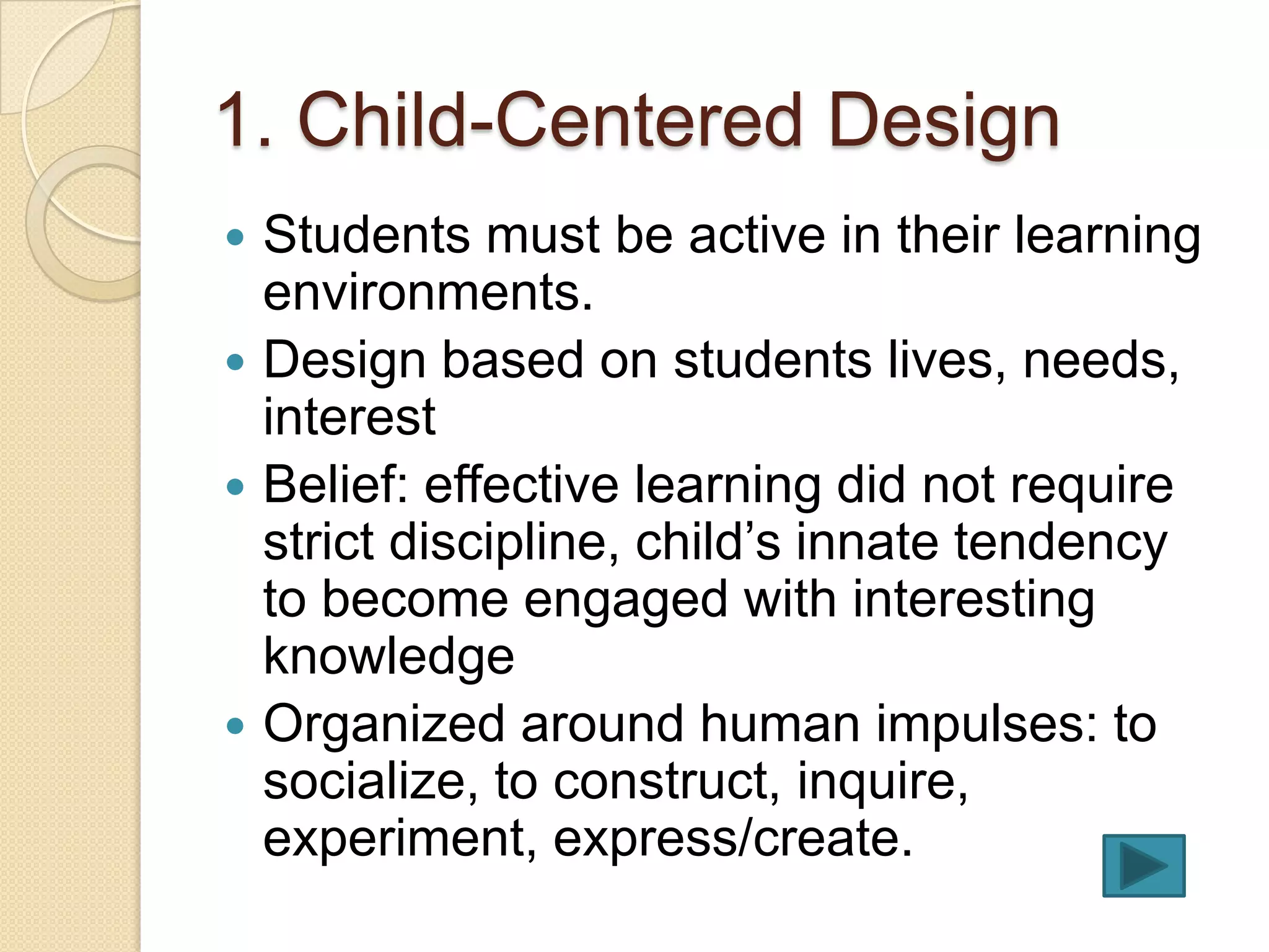1. Child-Centered Design
 Students must be active in their learning
  environments.
 Design based on students lives, needs,
  interest
 Belief: effective learning did not require
  strict discipline, child’s innate tendency
  to become engaged with interesting
  knowledge
 Organized around human impulses: to
  socialize, to construct, inquire,
  experiment, express/create.
 