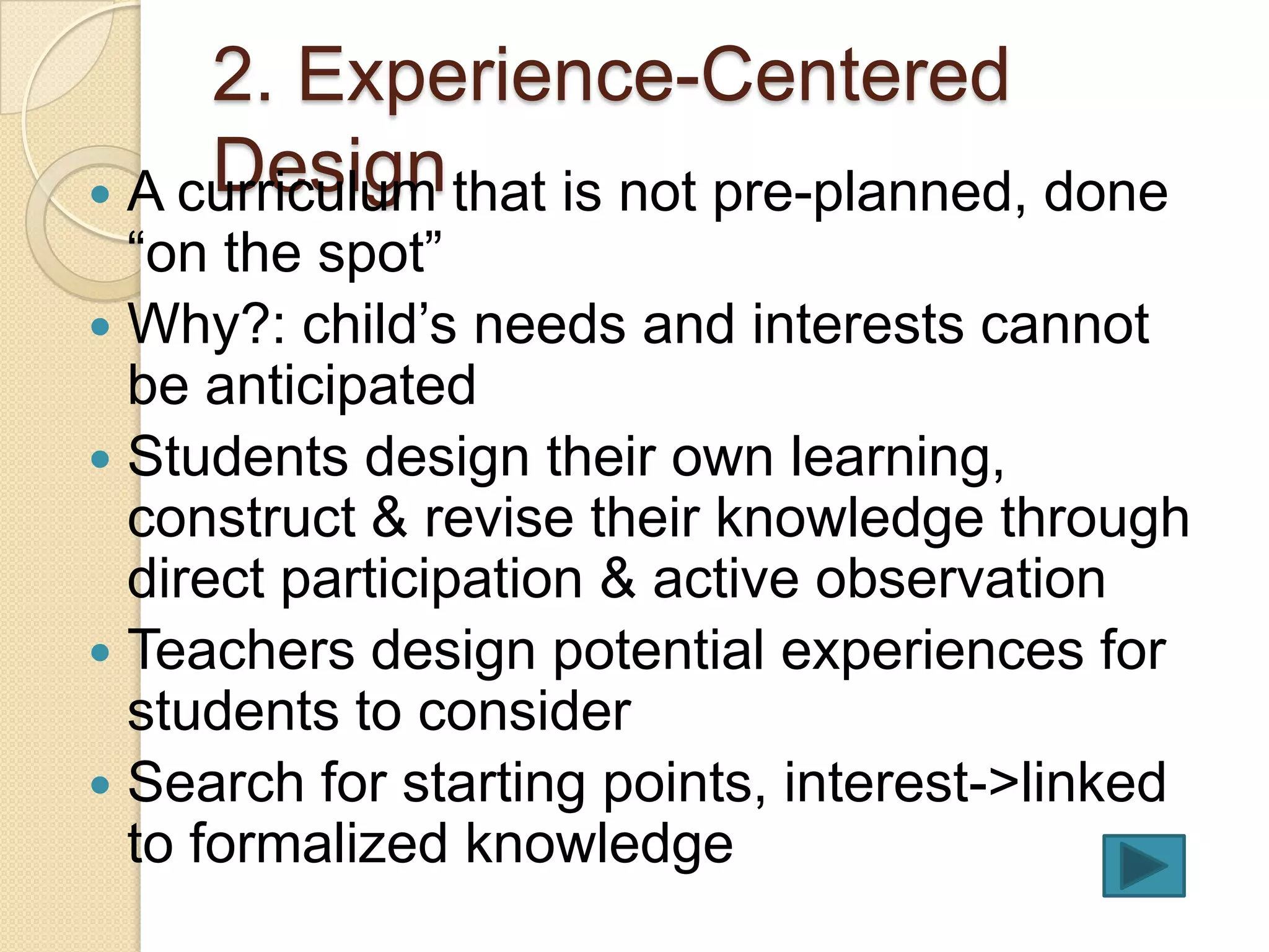 2. Experience-Centered
     Design
 A curriculum that is not pre-planned, done
  “on the spot”
 Why?: child’s needs and interests cannot
  be anticipated
 Students design their own learning,
  construct & revise their knowledge through
  direct participation & active observation
 Teachers design potential experiences for
  students to consider
 Search for starting points, interest->linked
  to formalized knowledge
 