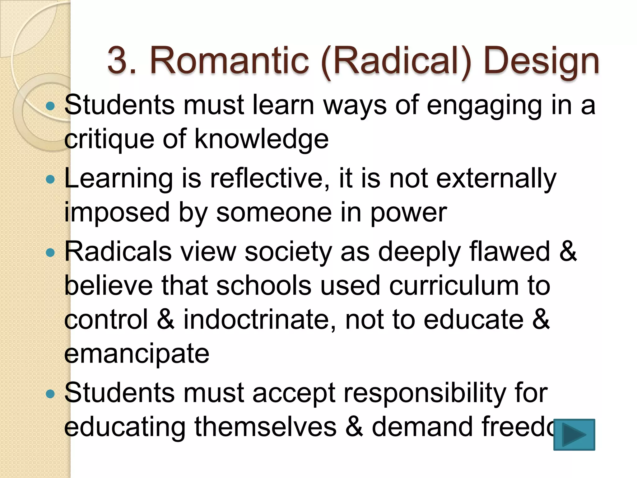 3. Romantic (Radical) Design
 Students must learn ways of engaging in a
  critique of knowledge
 Learning is reflective, it is not externally
  imposed by someone in power
 Radicals view society as deeply flawed &
  believe that schools used curriculum to
  control & indoctrinate, not to educate &
  emancipate
 Students must accept responsibility for
  educating themselves & demand freedom
 