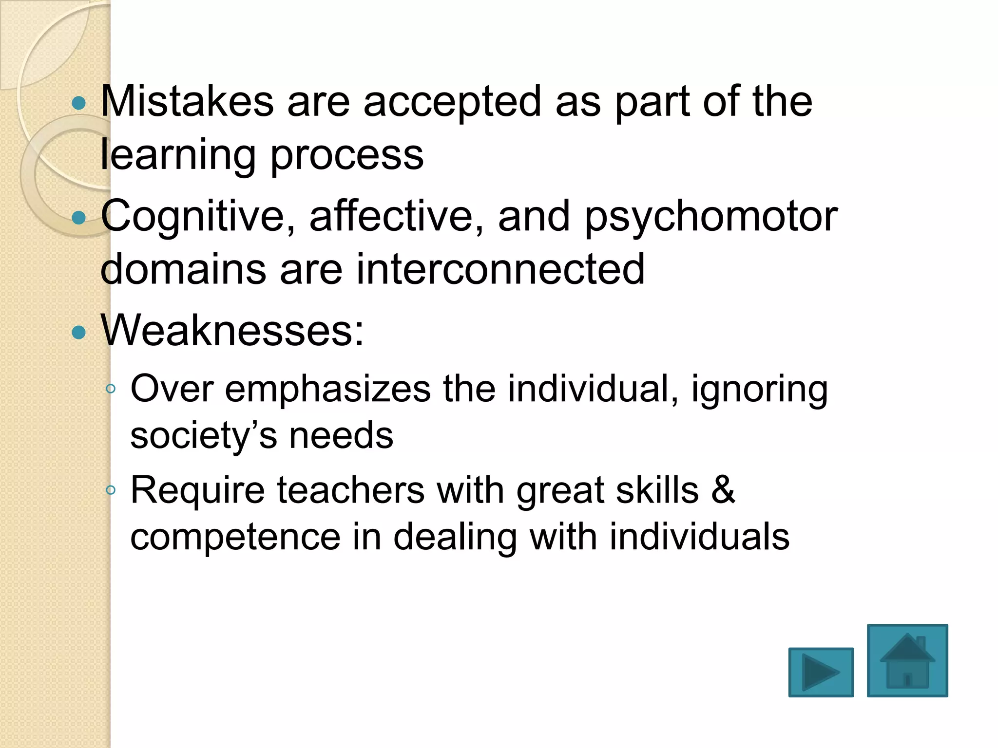  Mistakes are accepted as part of the
  learning process
 Cognitive, affective, and psychomotor
  domains are interconnected
 Weaknesses:
    ◦ Over emphasizes the individual, ignoring
      society’s needs
    ◦ Require teachers with great skills &
      competence in dealing with individuals
 