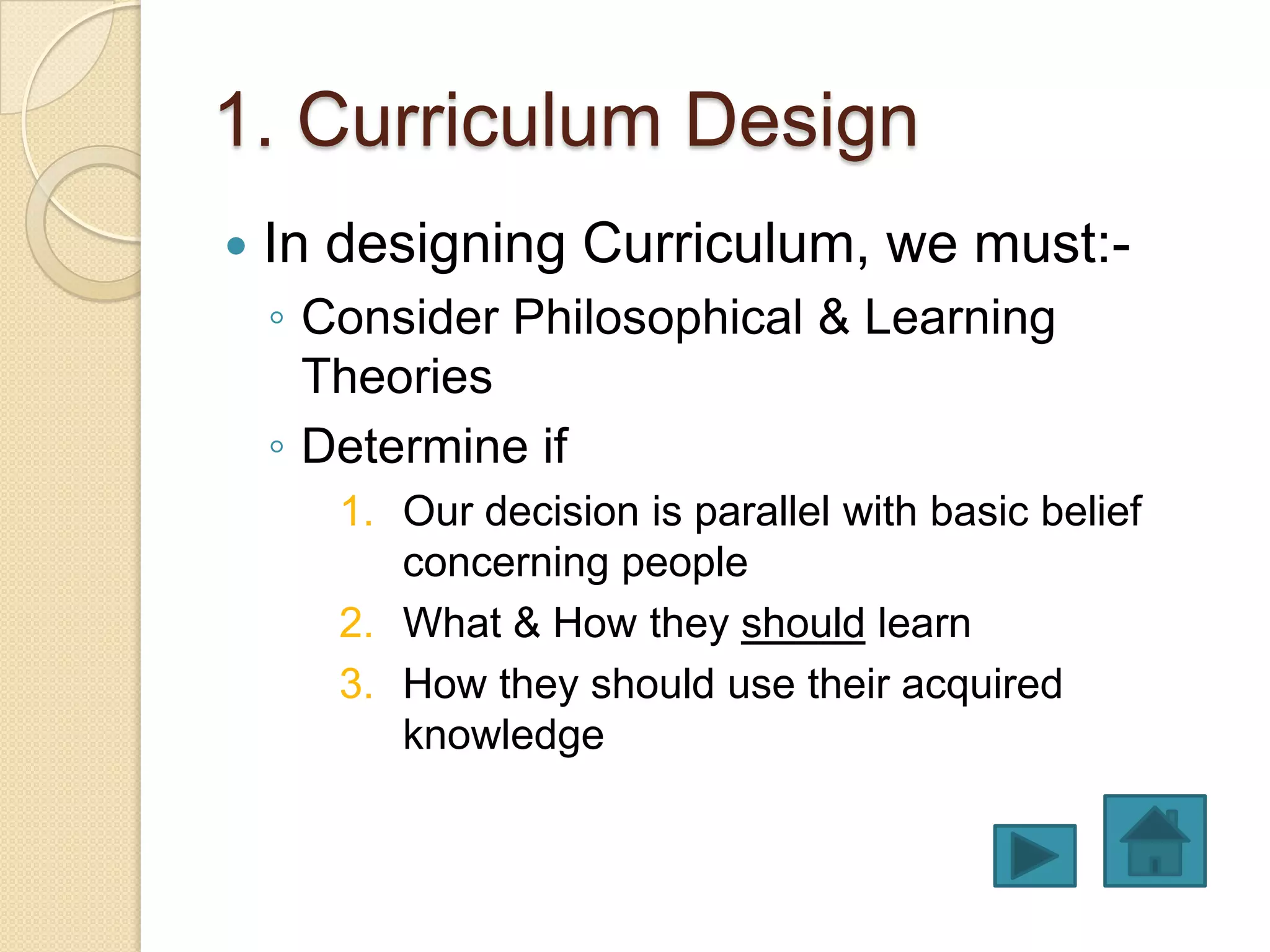 1. Curriculum Design
   In designing Curriculum, we must:-
    ◦ Consider Philosophical & Learning
      Theories
    ◦ Determine if
       1. Our decision is parallel with basic belief
          concerning people
       2. What & How they should learn
       3. How they should use their acquired
          knowledge
 