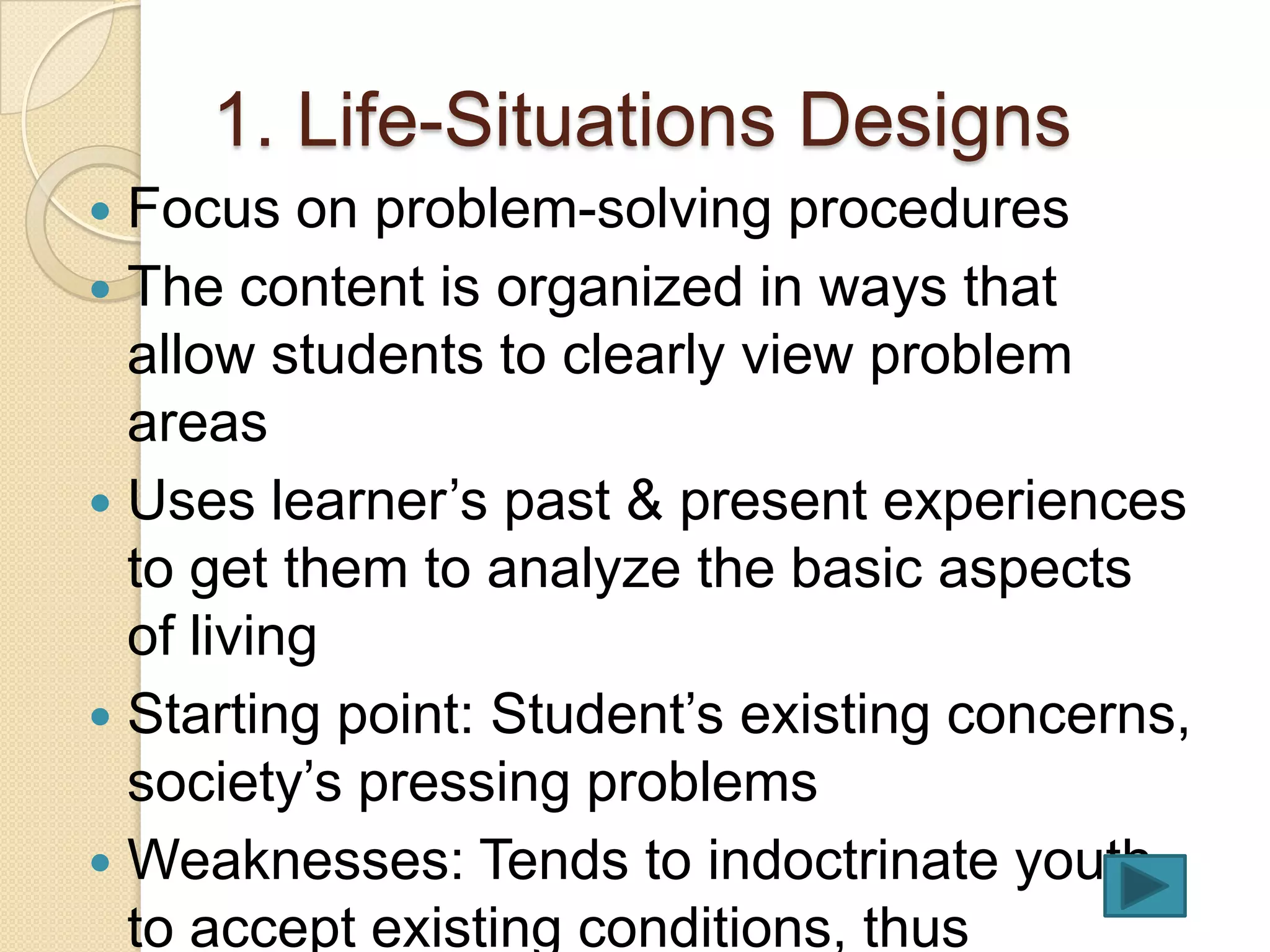1. Life-Situations Designs
 Focus on problem-solving procedures
 The content is organized in ways that
  allow students to clearly view problem
  areas
 Uses learner’s past & present experiences
  to get them to analyze the basic aspects
  of living
 Starting point: Student’s existing concerns,
  society’s pressing problems
 Weaknesses: Tends to indoctrinate youth
  to accept existing conditions, thus
 