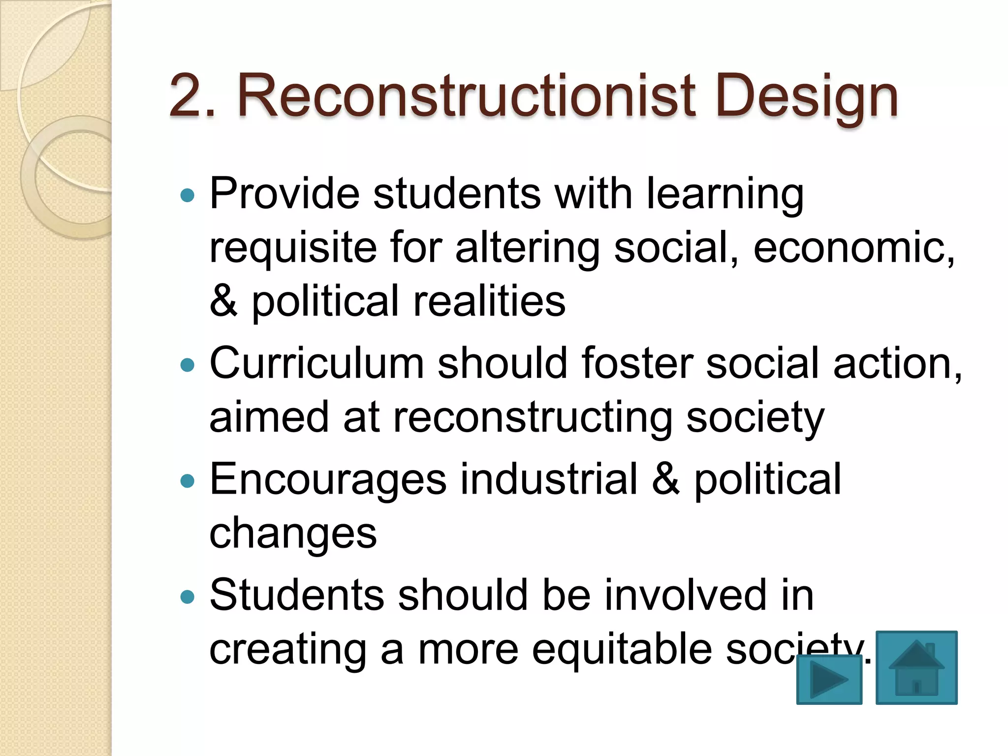 2. Reconstructionist Design
 Provide students with learning
  requisite for altering social, economic,
  & political realities
 Curriculum should foster social action,
  aimed at reconstructing society
 Encourages industrial & political
  changes
 Students should be involved in
  creating a more equitable society.
 