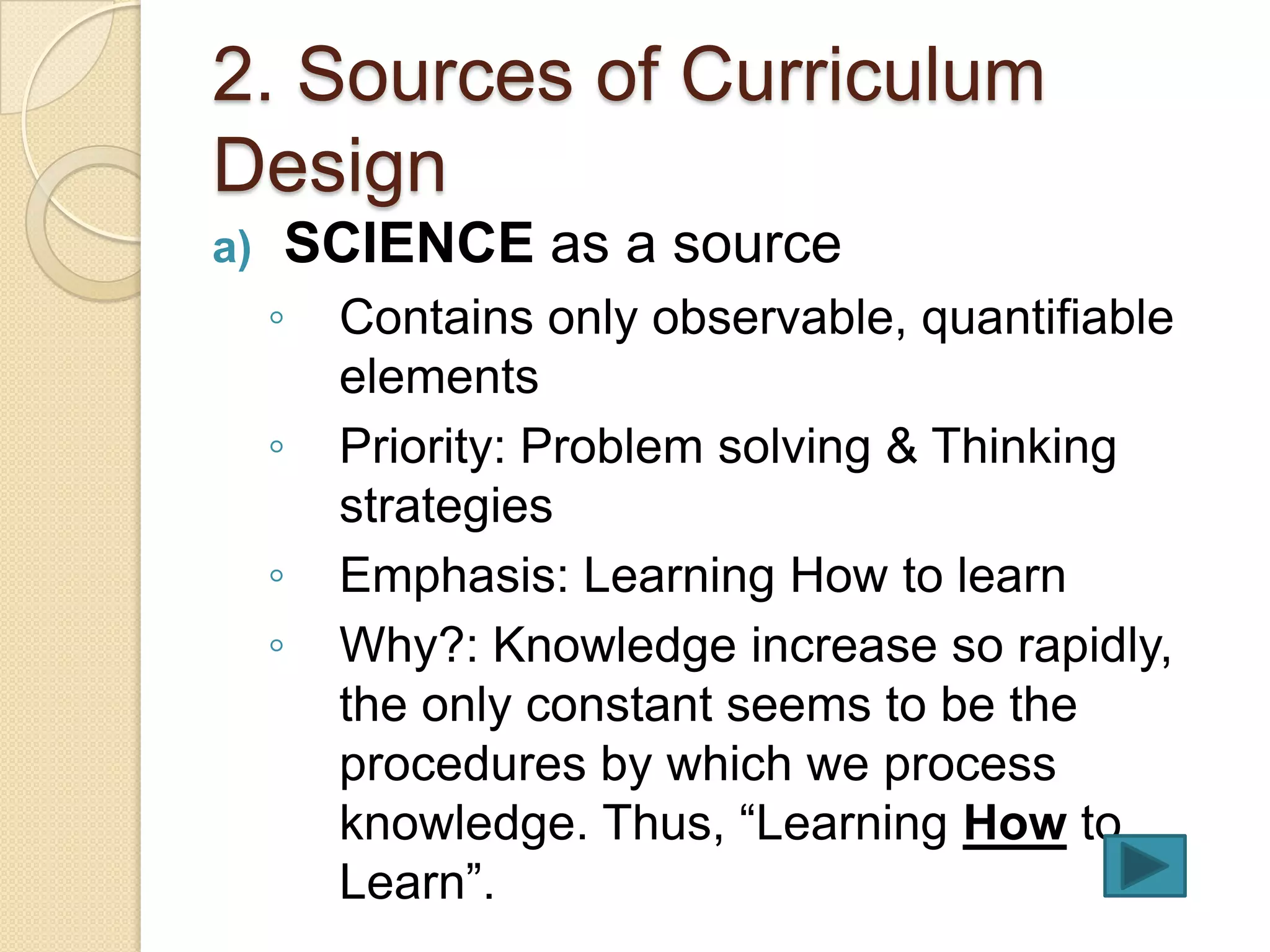 2. Sources of Curriculum
Design
a)   SCIENCE as a source
     ◦   Contains only observable, quantifiable
         elements
     ◦   Priority: Problem solving & Thinking
         strategies
     ◦   Emphasis: Learning How to learn
     ◦   Why?: Knowledge increase so rapidly,
         the only constant seems to be the
         procedures by which we process
         knowledge. Thus, “Learning How to
         Learn”.
 
