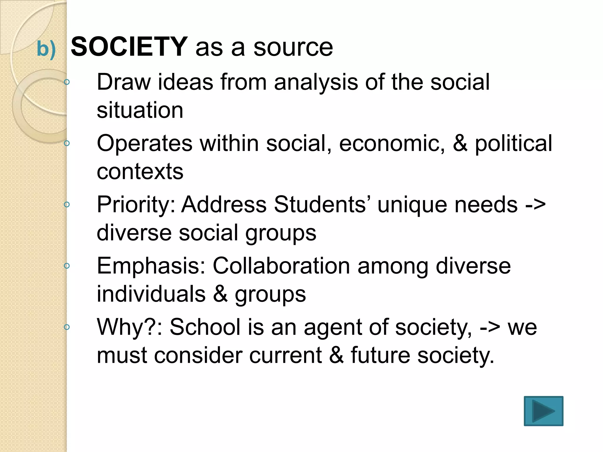 b)   SOCIETY as a source
     ◦   Draw ideas from analysis of the social
         situation
     ◦   Operates within social, economic, & political
         contexts
     ◦   Priority: Address Students’ unique needs ->
         diverse social groups
     ◦   Emphasis: Collaboration among diverse
         individuals & groups
     ◦   Why?: School is an agent of society, -> we
         must consider current & future society.
 