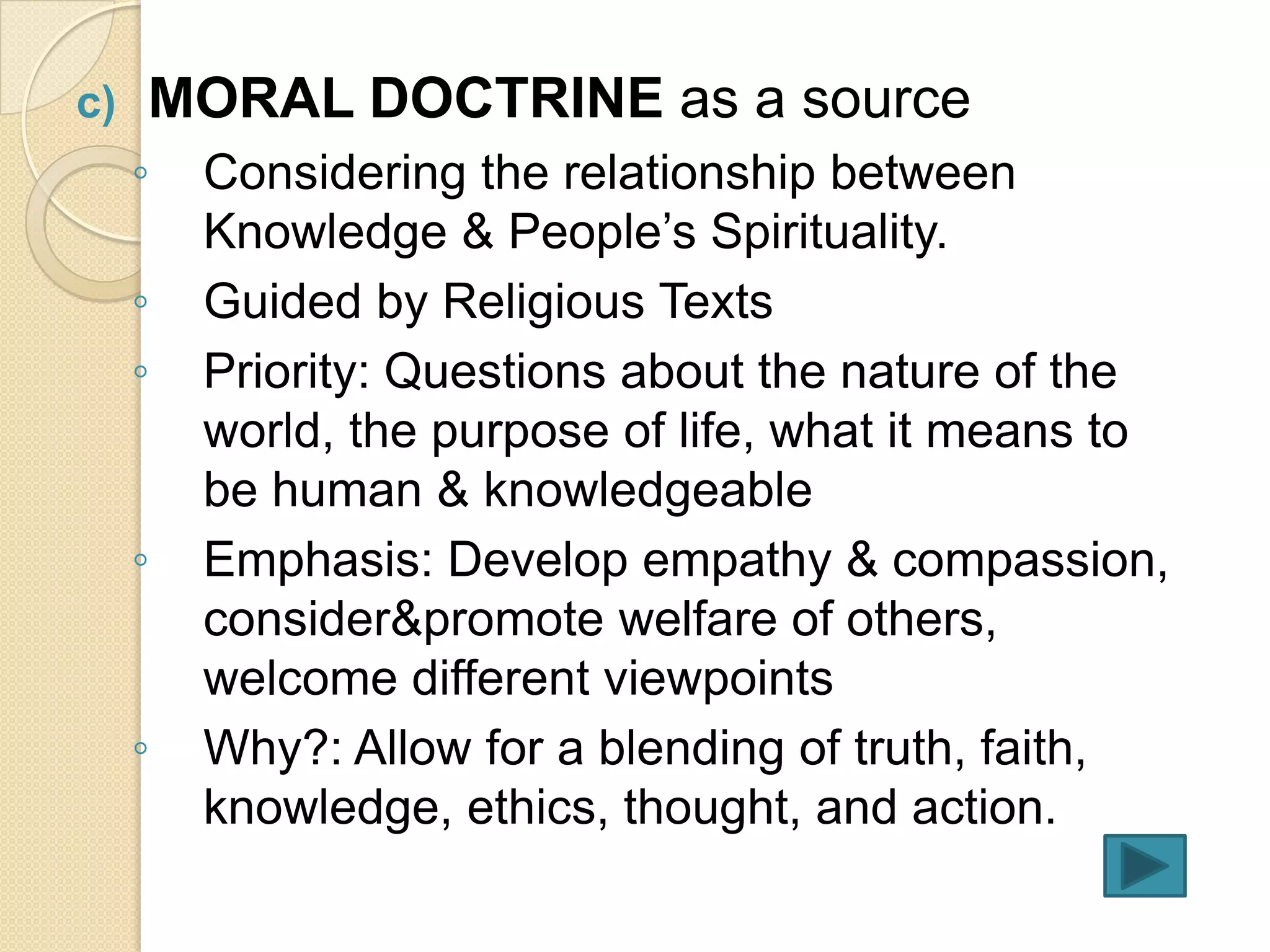 c)   MORAL DOCTRINE as a source
     ◦   Considering the relationship between
         Knowledge & People’s Spirituality.
     ◦   Guided by Religious Texts
     ◦   Priority: Questions about the nature of the
         world, the purpose of life, what it means to
         be human & knowledgeable
     ◦   Emphasis: Develop empathy & compassion,
         consider&promote welfare of others,
         welcome different viewpoints
     ◦   Why?: Allow for a blending of truth, faith,
         knowledge, ethics, thought, and action.
 