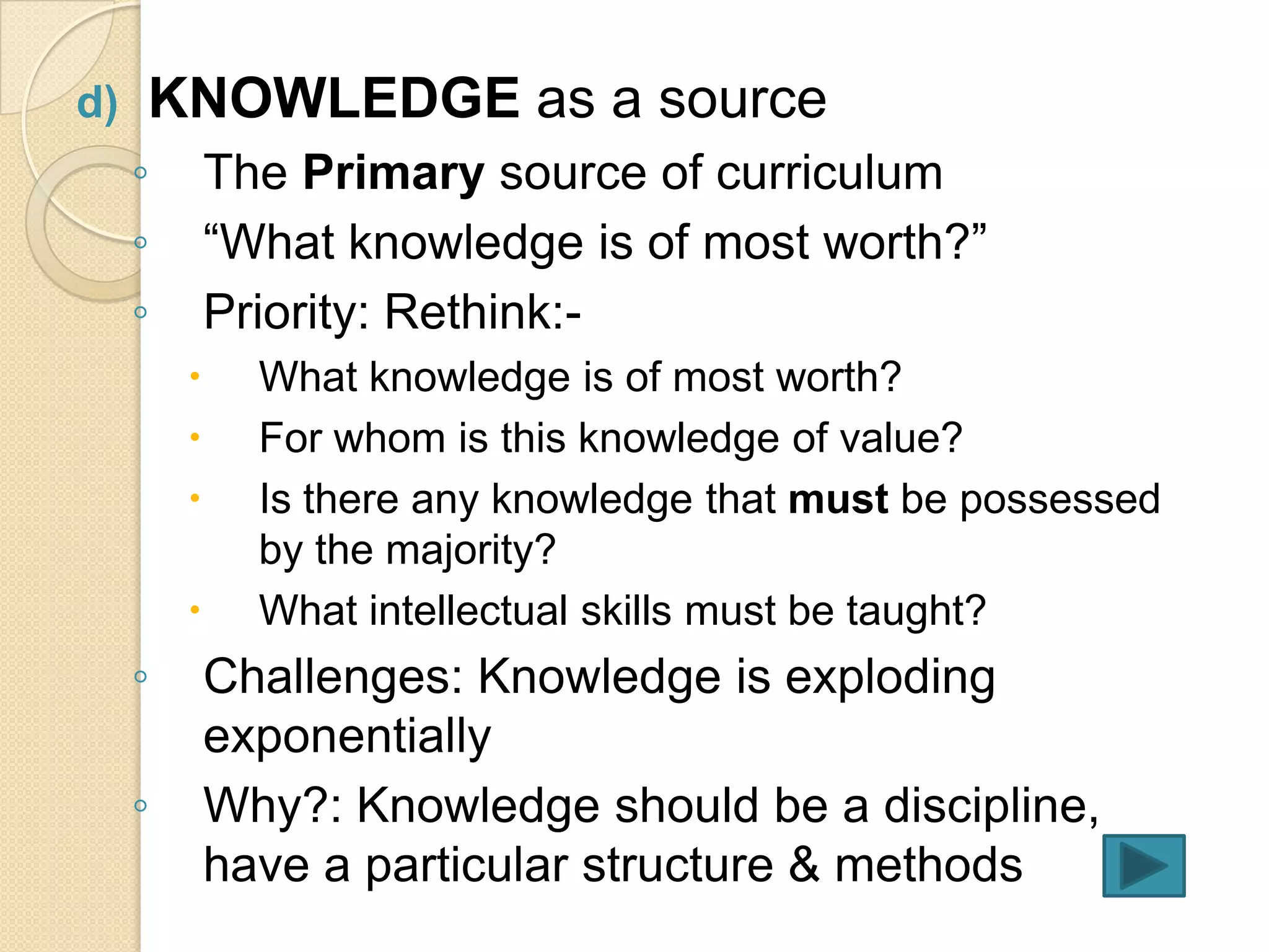 d)   KNOWLEDGE as a source
     ◦       The Primary source of curriculum
     ◦       “What knowledge is of most worth?”
     ◦       Priority: Rethink:-
              What knowledge is of most worth?
              For whom is this knowledge of value?
              Is there any knowledge that must be possessed
               by the majority?
              What intellectual skills must be taught?
     ◦       Challenges: Knowledge is exploding
             exponentially
     ◦       Why?: Knowledge should be a discipline,
             have a particular structure & methods
 