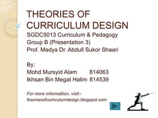 THEORIES OF
CURRICULUM DESIGN
SGDC5013 Curriculum & Pedagogy
Group B (Presentation 3)
Prof. Madya Dr. Abdull Sukor Shaari

By:
Mohd Mursyid Alam      814063
Ikhsan Bin Megat Halim 814539

For more informattion, visit:-
theoriesofcurriculumdesign.blogspot.com
 