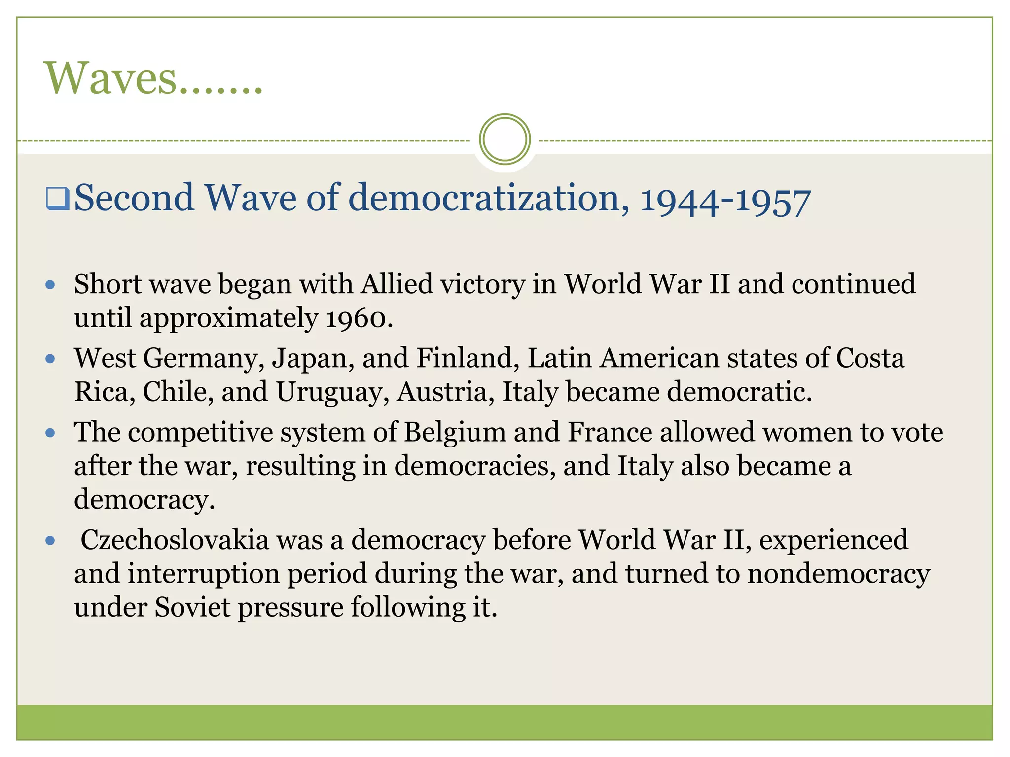 Waves…….
Second Wave of democratization, 1944-1957
 Short wave began with Allied victory in World War II and continued
until approximately 1960.
 West Germany, Japan, and Finland, Latin American states of Costa
Rica, Chile, and Uruguay, Austria, Italy became democratic.
 The competitive system of Belgium and France allowed women to vote
after the war, resulting in democracies, and Italy also became a
democracy.
 Czechoslovakia was a democracy before World War II, experienced
and interruption period during the war, and turned to nondemocracy
under Soviet pressure following it.
 