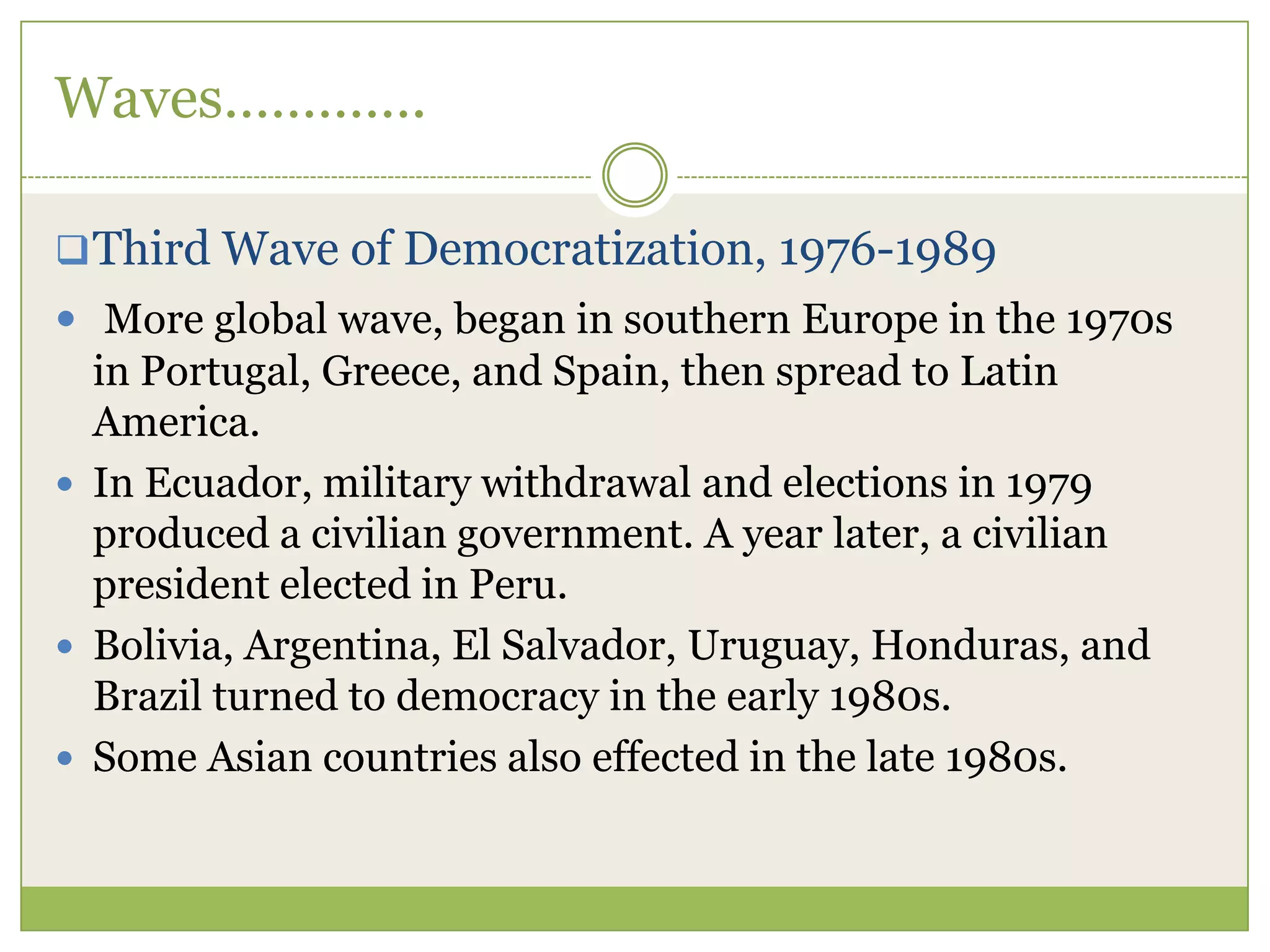 Waves………….
Third Wave of Democratization, 1976-1989
 More global wave, began in southern Europe in the 1970s
in Portugal, Greece, and Spain, then spread to Latin
America.
 In Ecuador, military withdrawal and elections in 1979
produced a civilian government. A year later, a civilian
president elected in Peru.
 Bolivia, Argentina, El Salvador, Uruguay, Honduras, and
Brazil turned to democracy in the early 1980s.
 Some Asian countries also effected in the late 1980s.
 