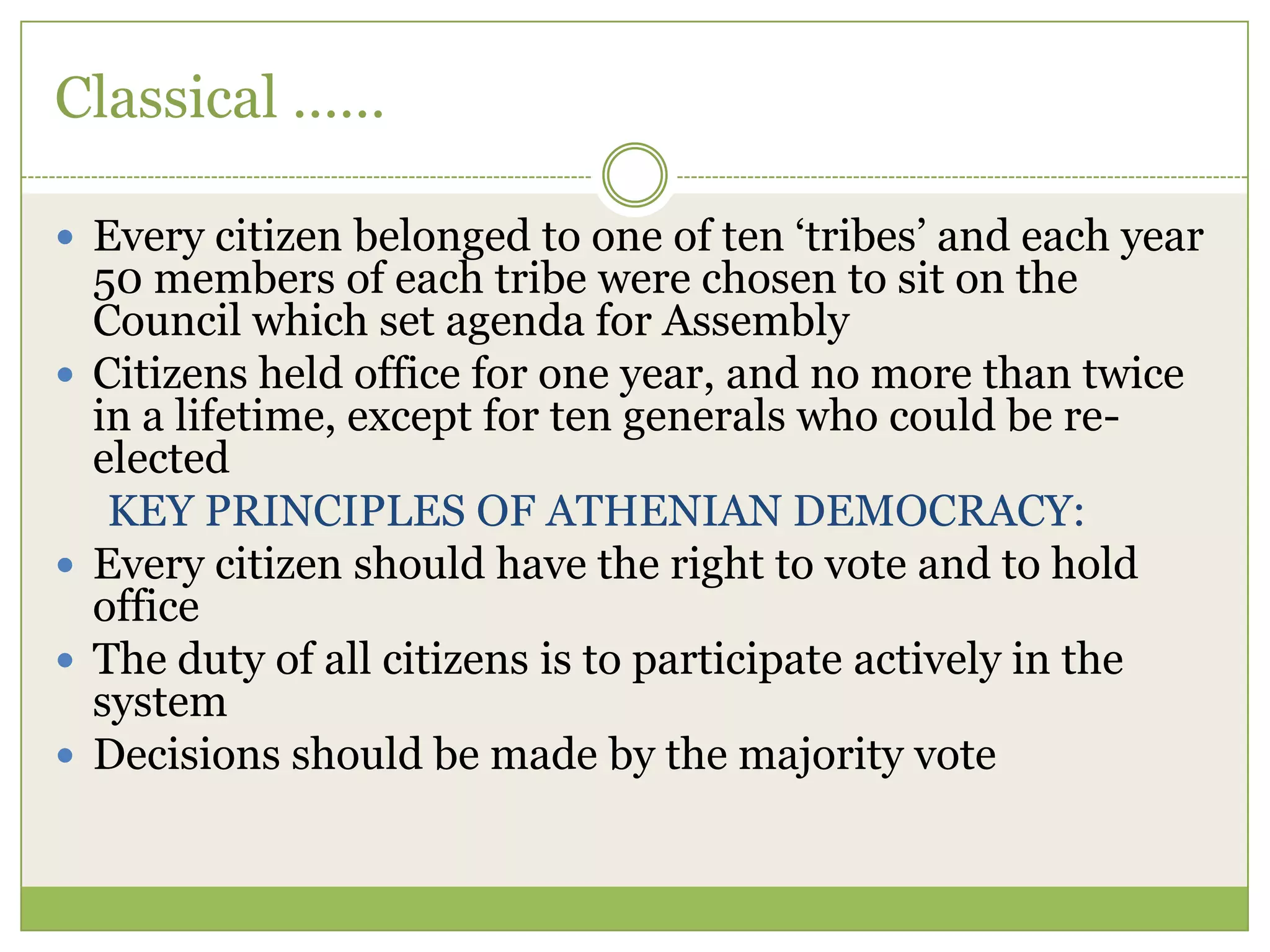 Classical ……
 Every citizen belonged to one of ten „tribes‟ and each year
50 members of each tribe were chosen to sit on the
Council which set agenda for Assembly
 Citizens held office for one year, and no more than twice
in a lifetime, except for ten generals who could be re-
elected
KEY PRINCIPLES OF ATHENIAN DEMOCRACY:
 Every citizen should have the right to vote and to hold
office
 The duty of all citizens is to participate actively in the
system
 Decisions should be made by the majority vote
 