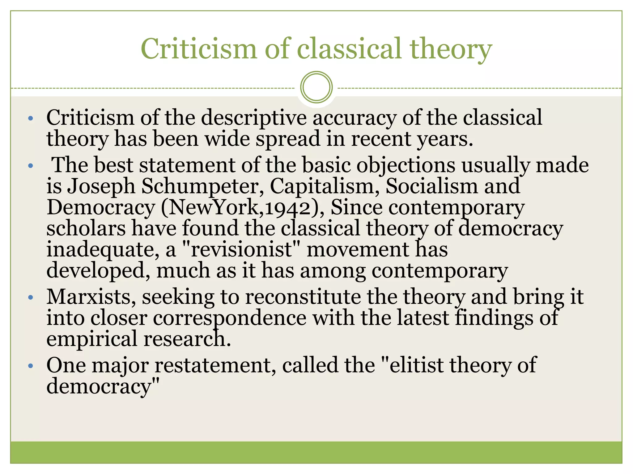 Criticism of classical theory
• Criticism of the descriptive accuracy of the classical
theory has been wide spread in recent years.
• The best statement of the basic objections usually made
is Joseph Schumpeter, Capitalism, Socialism and
Democracy (NewYork,1942), Since contemporary
scholars have found the classical theory of democracy
inadequate, a "revisionist" movement has
developed, much as it has among contemporary
• Marxists, seeking to reconstitute the theory and bring it
into closer correspondence with the latest findings of
empirical research.
• One major restatement, called the "elitist theory of
democracy"
 