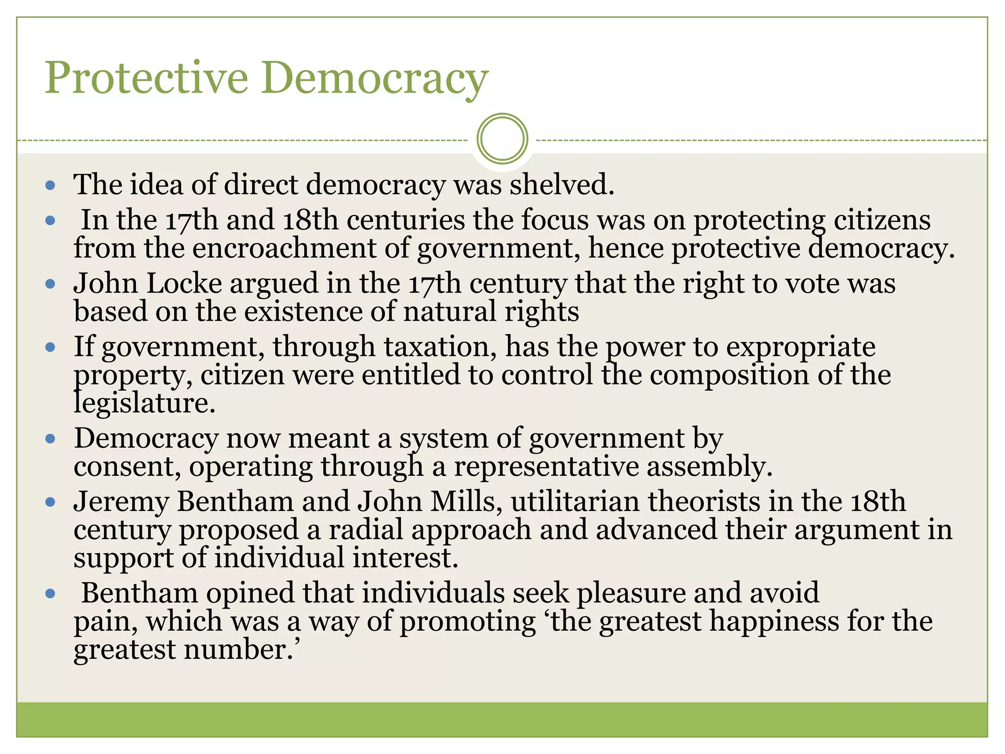 Protective Democracy
 The idea of direct democracy was shelved.
 In the 17th and 18th centuries the focus was on protecting citizens
from the encroachment of government, hence protective democracy.
 John Locke argued in the 17th century that the right to vote was
based on the existence of natural rights
 If government, through taxation, has the power to expropriate
property, citizen were entitled to control the composition of the
legislature.
 Democracy now meant a system of government by
consent, operating through a representative assembly.
 Jeremy Bentham and John Mills, utilitarian theorists in the 18th
century proposed a radial approach and advanced their argument in
support of individual interest.
 Bentham opined that individuals seek pleasure and avoid
pain, which was a way of promoting „the greatest happiness for the
greatest number.‟
 