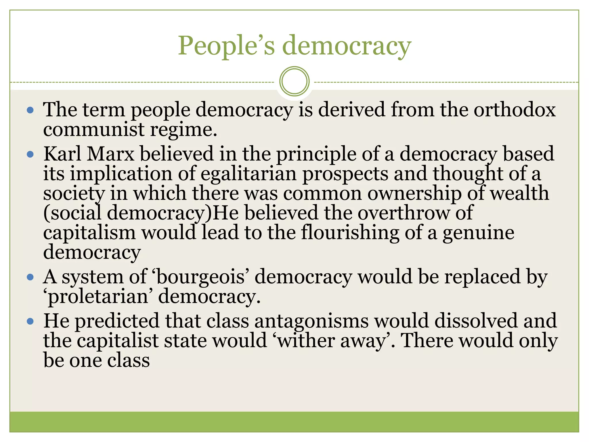 People‟s democracy
 The term people democracy is derived from the orthodox
communist regime.
 Karl Marx believed in the principle of a democracy based
its implication of egalitarian prospects and thought of a
society in which there was common ownership of wealth
(social democracy)He believed the overthrow of
capitalism would lead to the flourishing of a genuine
democracy
 A system of „bourgeois‟ democracy would be replaced by
„proletarian‟ democracy.
 He predicted that class antagonisms would dissolved and
the capitalist state would „wither away‟. There would only
be one class
 