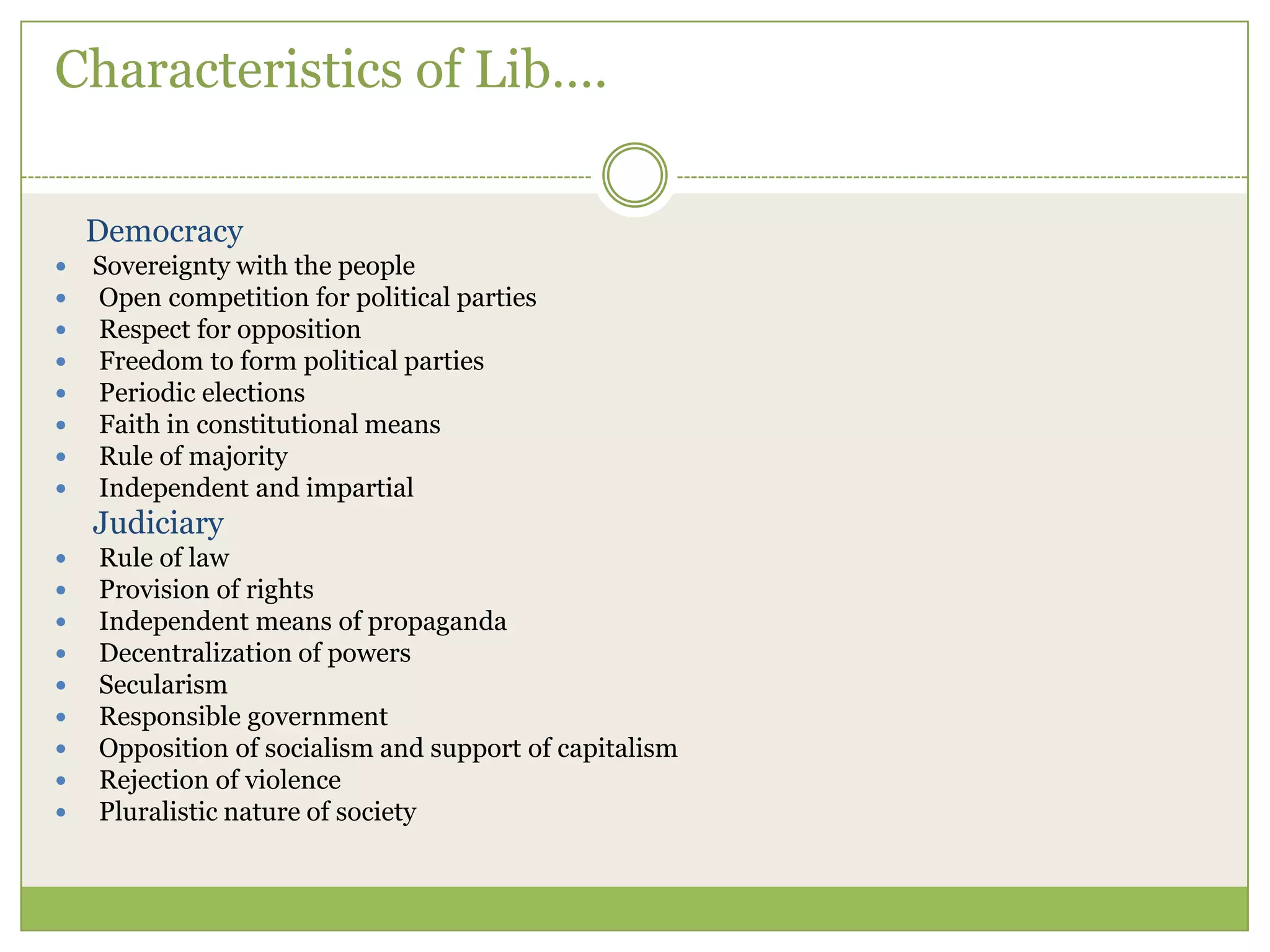 Characteristics of Lib….
Democracy
 Sovereignty with the people
 Open competition for political parties
 Respect for opposition
 Freedom to form political parties
 Periodic elections
 Faith in constitutional means
 Rule of majority
 Independent and impartial
Judiciary
 Rule of law
 Provision of rights
 Independent means of propaganda
 Decentralization of powers
 Secularism
 Responsible government
 Opposition of socialism and support of capitalism
 Rejection of violence
 Pluralistic nature of society
 