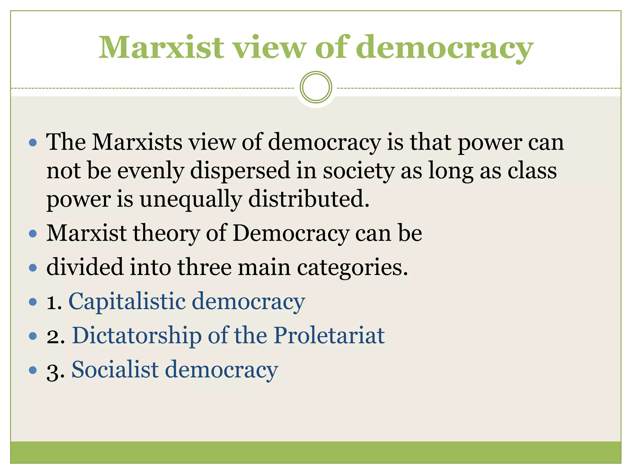 Marxist view of democracy
 The Marxists view of democracy is that power can
not be evenly dispersed in society as long as class
power is unequally distributed.
 Marxist theory of Democracy can be
 divided into three main categories.
 1. Capitalistic democracy
 2. Dictatorship of the Proletariat
 3. Socialist democracy
 