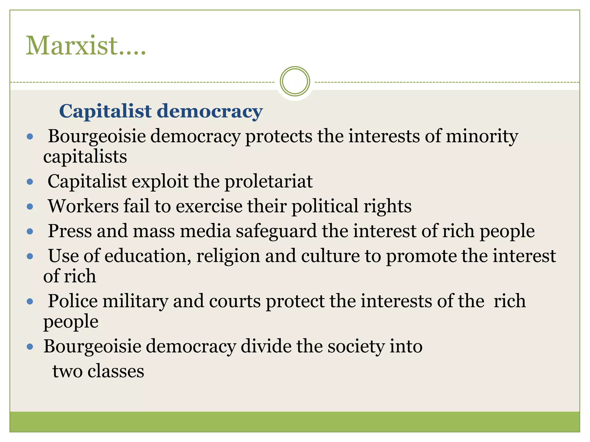 Marxist….
Capitalist democracy
 Bourgeoisie democracy protects the interests of minority
capitalists
 Capitalist exploit the proletariat
 Workers fail to exercise their political rights
 Press and mass media safeguard the interest of rich people
 Use of education, religion and culture to promote the interest
of rich
 Police military and courts protect the interests of the rich
people
 Bourgeoisie democracy divide the society into
two classes
 