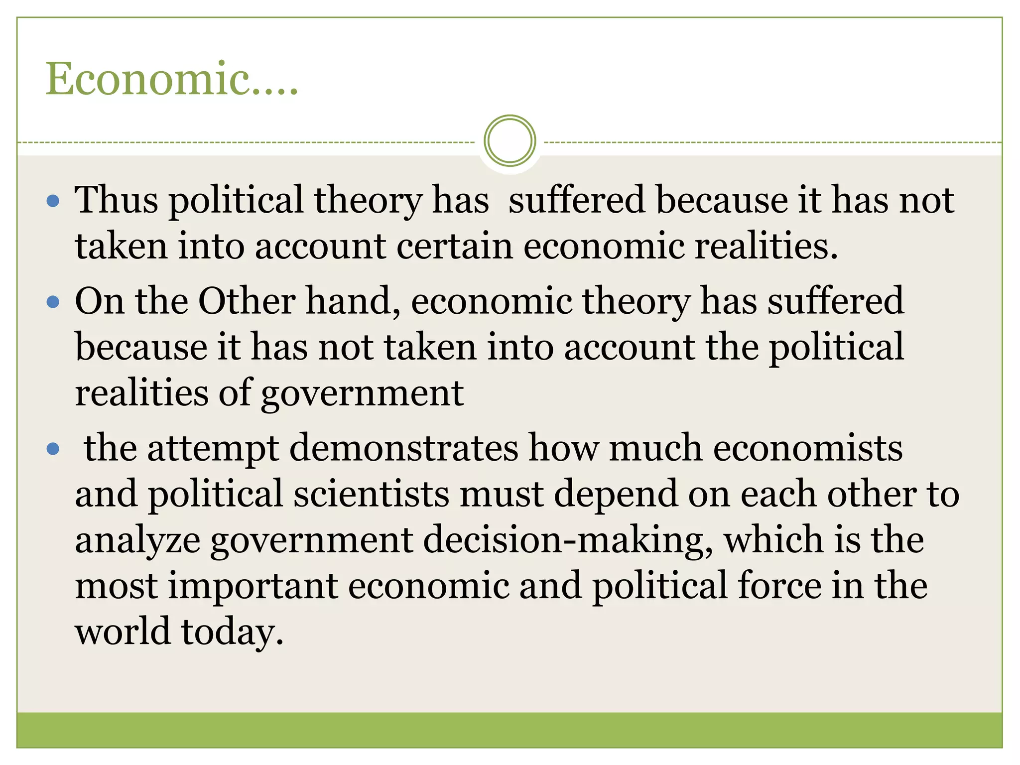 Economic….
 Thus political theory has suffered because it has not
taken into account certain economic realities.
 On the Other hand, economic theory has suffered
because it has not taken into account the political
realities of government
 the attempt demonstrates how much economists
and political scientists must depend on each other to
analyze government decision-making, which is the
most important economic and political force in the
world today.
 