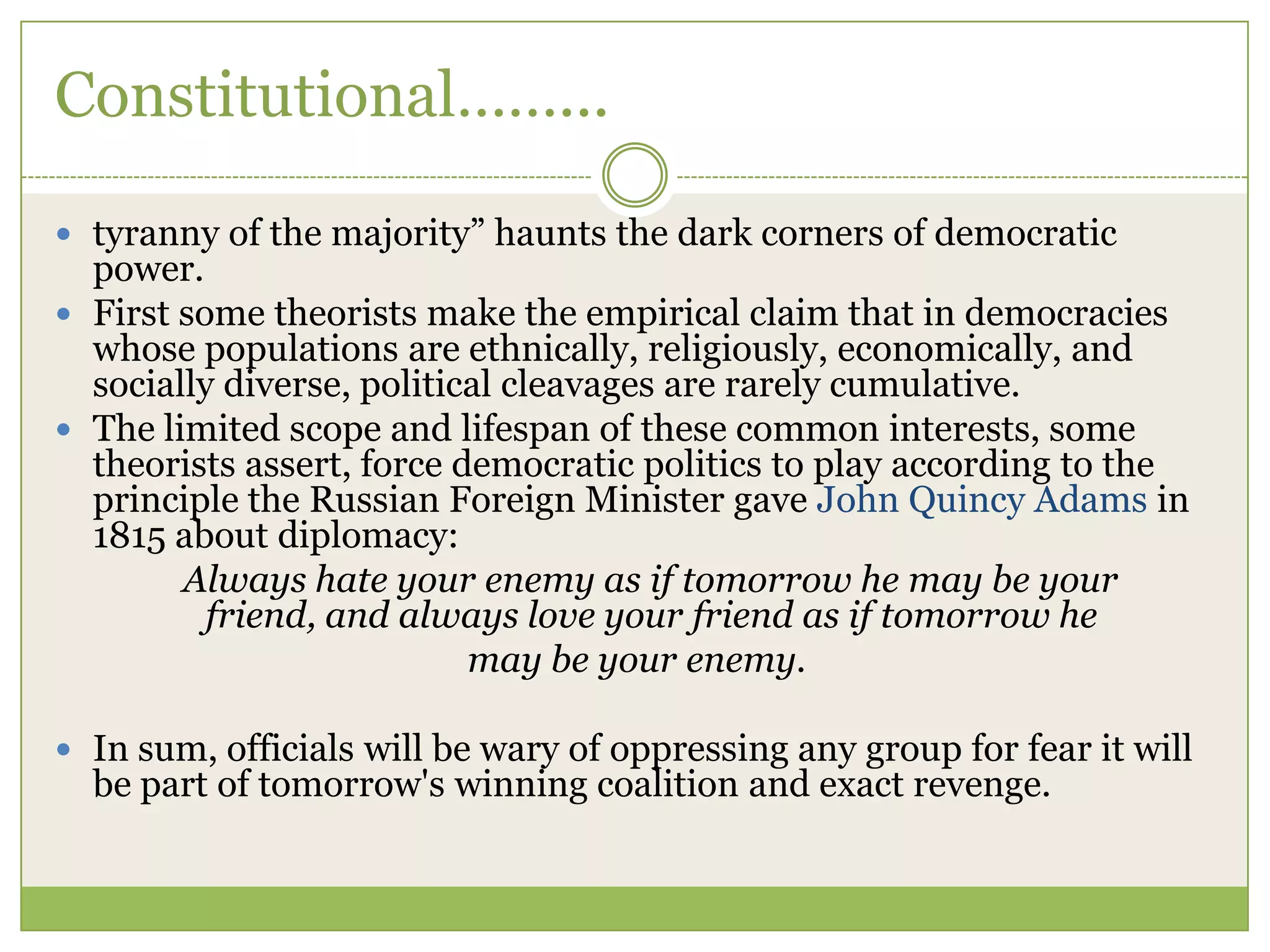 Constitutional……...
 tyranny of the majority” haunts the dark corners of democratic
power.
 First some theorists make the empirical claim that in democracies
whose populations are ethnically, religiously, economically, and
socially diverse, political cleavages are rarely cumulative.
 The limited scope and lifespan of these common interests, some
theorists assert, force democratic politics to play according to the
principle the Russian Foreign Minister gave John Quincy Adams in
1815 about diplomacy:
Always hate your enemy as if tomorrow he may be your
friend, and always love your friend as if tomorrow he
may be your enemy.
 In sum, officials will be wary of oppressing any group for fear it will
be part of tomorrow's winning coalition and exact revenge.
 