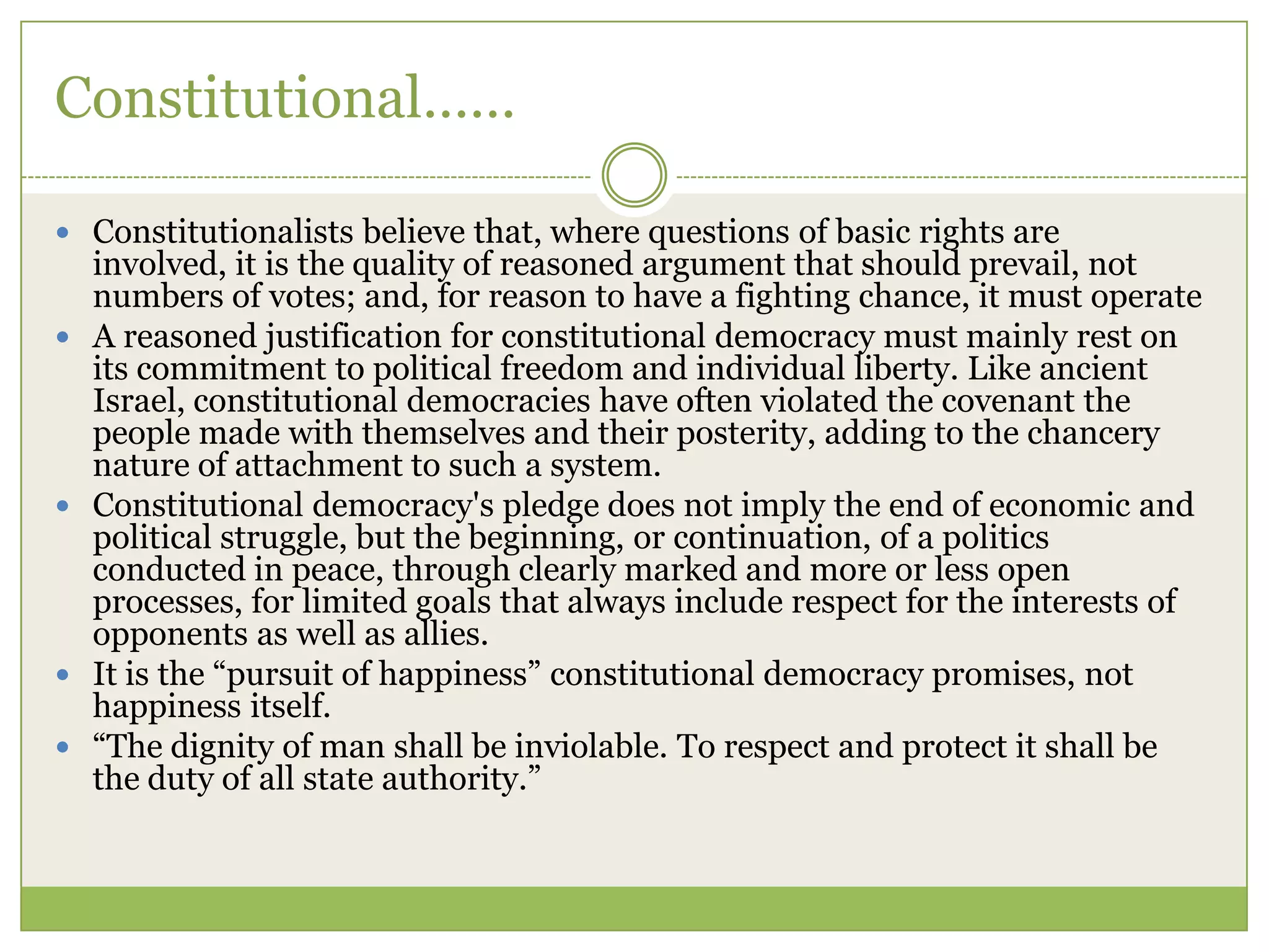 Constitutional……
 Constitutionalists believe that, where questions of basic rights are
involved, it is the quality of reasoned argument that should prevail, not
numbers of votes; and, for reason to have a fighting chance, it must operate
 A reasoned justification for constitutional democracy must mainly rest on
its commitment to political freedom and individual liberty. Like ancient
Israel, constitutional democracies have often violated the covenant the
people made with themselves and their posterity, adding to the chancery
nature of attachment to such a system.
 Constitutional democracy's pledge does not imply the end of economic and
political struggle, but the beginning, or continuation, of a politics
conducted in peace, through clearly marked and more or less open
processes, for limited goals that always include respect for the interests of
opponents as well as allies.
 It is the “pursuit of happiness” constitutional democracy promises, not
happiness itself.
 “The dignity of man shall be inviolable. To respect and protect it shall be
the duty of all state authority.”
 
