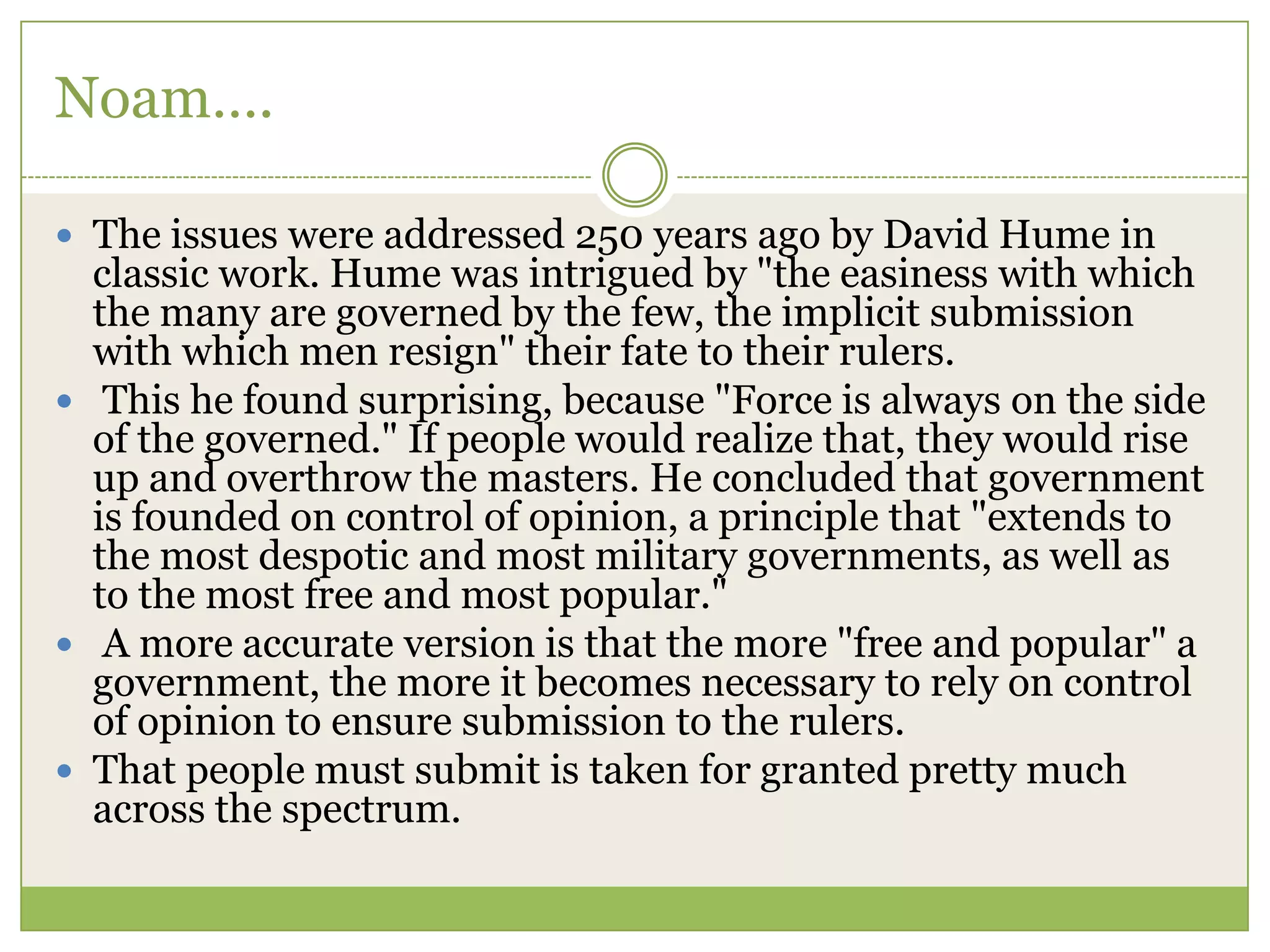 Noam….
 The issues were addressed 250 years ago by David Hume in
classic work. Hume was intrigued by "the easiness with which
the many are governed by the few, the implicit submission
with which men resign" their fate to their rulers.
 This he found surprising, because "Force is always on the side
of the governed." If people would realize that, they would rise
up and overthrow the masters. He concluded that government
is founded on control of opinion, a principle that "extends to
the most despotic and most military governments, as well as
to the most free and most popular."
 A more accurate version is that the more "free and popular" a
government, the more it becomes necessary to rely on control
of opinion to ensure submission to the rulers.
 That people must submit is taken for granted pretty much
across the spectrum.
 