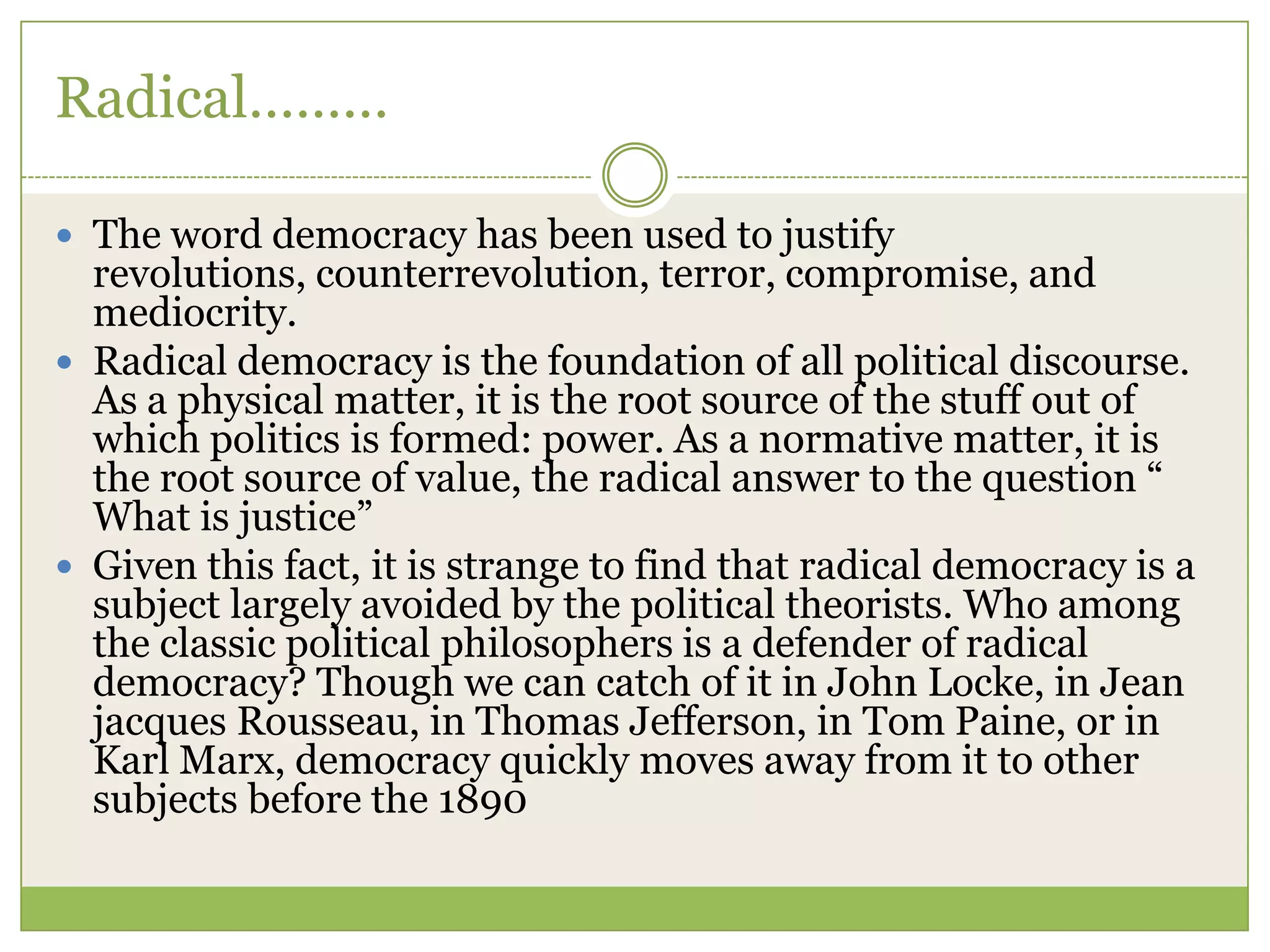 Radical………
 The word democracy has been used to justify
revolutions, counterrevolution, terror, compromise, and
mediocrity.
 Radical democracy is the foundation of all political discourse.
As a physical matter, it is the root source of the stuff out of
which politics is formed: power. As a normative matter, it is
the root source of value, the radical answer to the question “
What is justice”
 Given this fact, it is strange to find that radical democracy is a
subject largely avoided by the political theorists. Who among
the classic political philosophers is a defender of radical
democracy? Though we can catch of it in John Locke, in Jean
jacques Rousseau, in Thomas Jefferson, in Tom Paine, or in
Karl Marx, democracy quickly moves away from it to other
subjects before the 1890
 