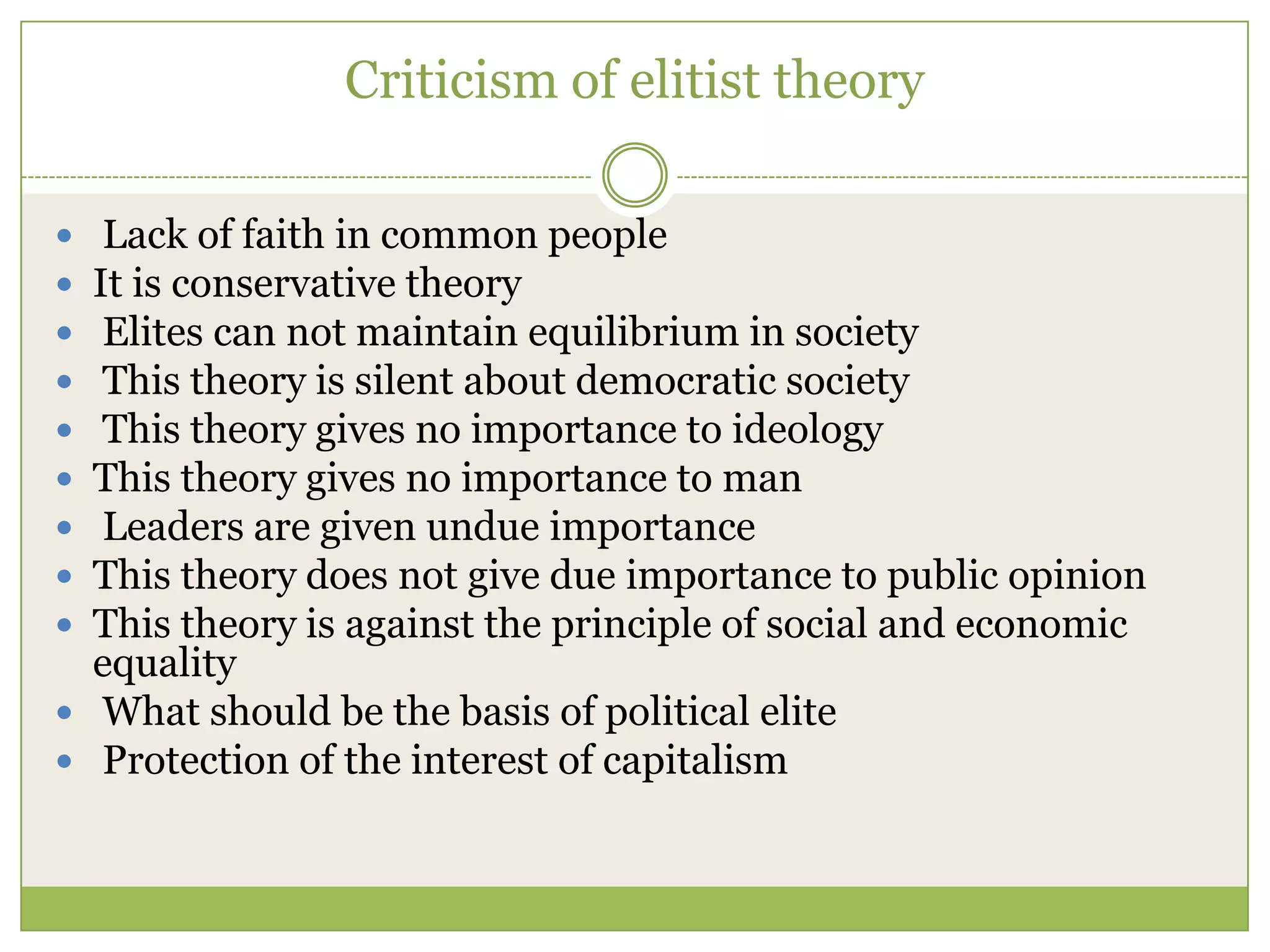 Criticism of elitist theory
 Lack of faith in common people
 It is conservative theory
 Elites can not maintain equilibrium in society
 This theory is silent about democratic society
 This theory gives no importance to ideology
 This theory gives no importance to man
 Leaders are given undue importance
 This theory does not give due importance to public opinion
 This theory is against the principle of social and economic
equality
 What should be the basis of political elite
 Protection of the interest of capitalism
 