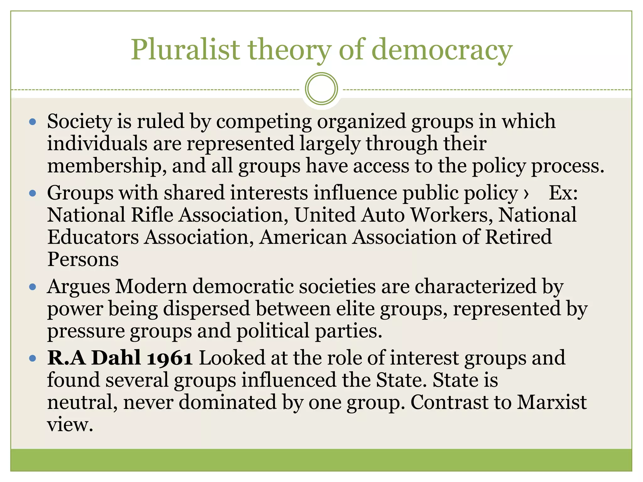 Pluralist theory of democracy
 Society is ruled by competing organized groups in which
individuals are represented largely through their
membership, and all groups have access to the policy process.
 Groups with shared interests influence public policy › Ex:
National Rifle Association, United Auto Workers, National
Educators Association, American Association of Retired
Persons
 Argues Modern democratic societies are characterized by
power being dispersed between elite groups, represented by
pressure groups and political parties.
 R.A Dahl 1961 Looked at the role of interest groups and
found several groups influenced the State. State is
neutral, never dominated by one group. Contrast to Marxist
view.
 