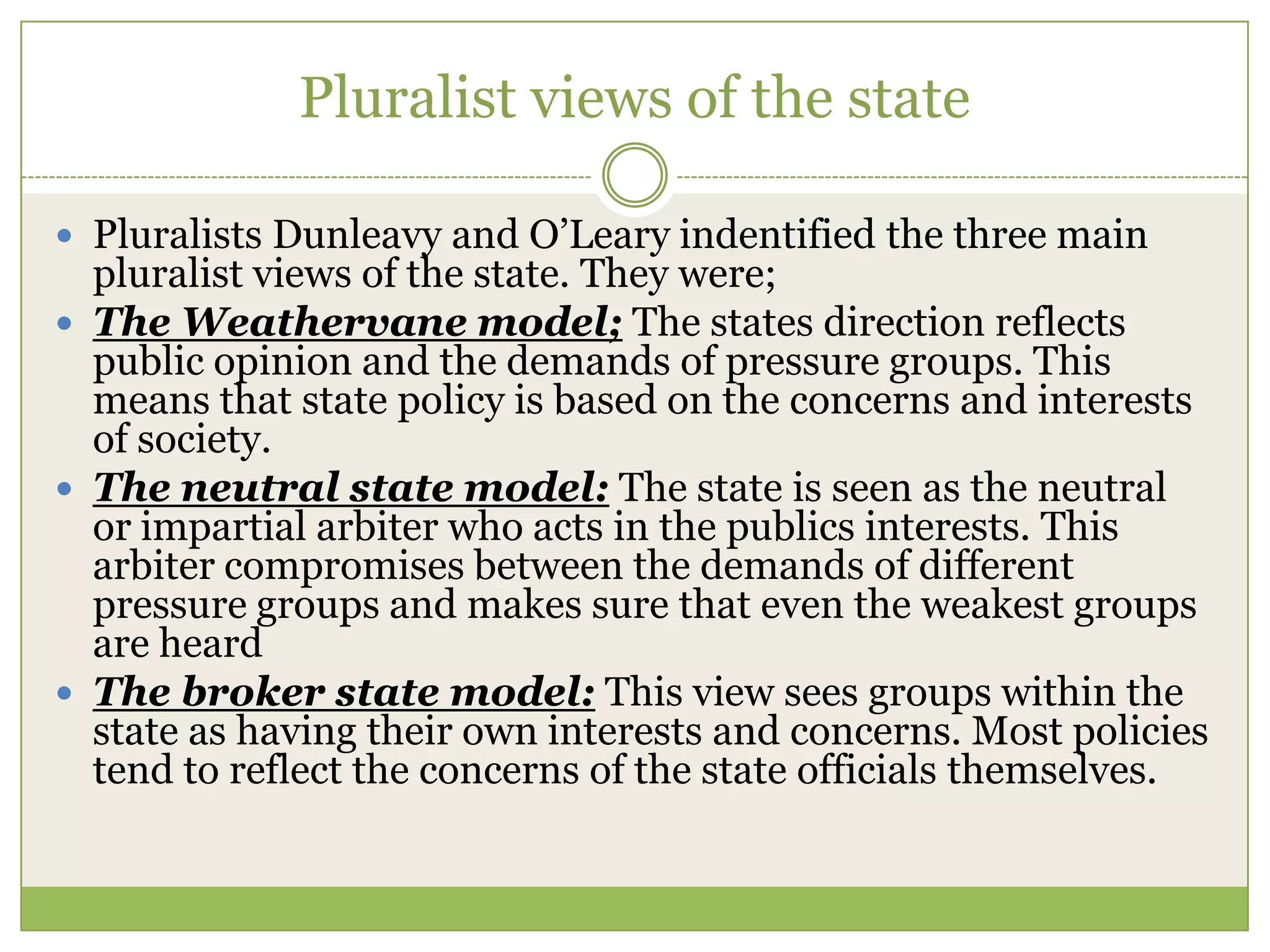 Pluralist views of the state
 Pluralists Dunleavy and O‟Leary indentified the three main
pluralist views of the state. They were;
 The Weathervane model; The states direction reflects
public opinion and the demands of pressure groups. This
means that state policy is based on the concerns and interests
of society.
 The neutral state model: The state is seen as the neutral
or impartial arbiter who acts in the publics interests. This
arbiter compromises between the demands of different
pressure groups and makes sure that even the weakest groups
are heard
 The broker state model: This view sees groups within the
state as having their own interests and concerns. Most policies
tend to reflect the concerns of the state officials themselves.
 