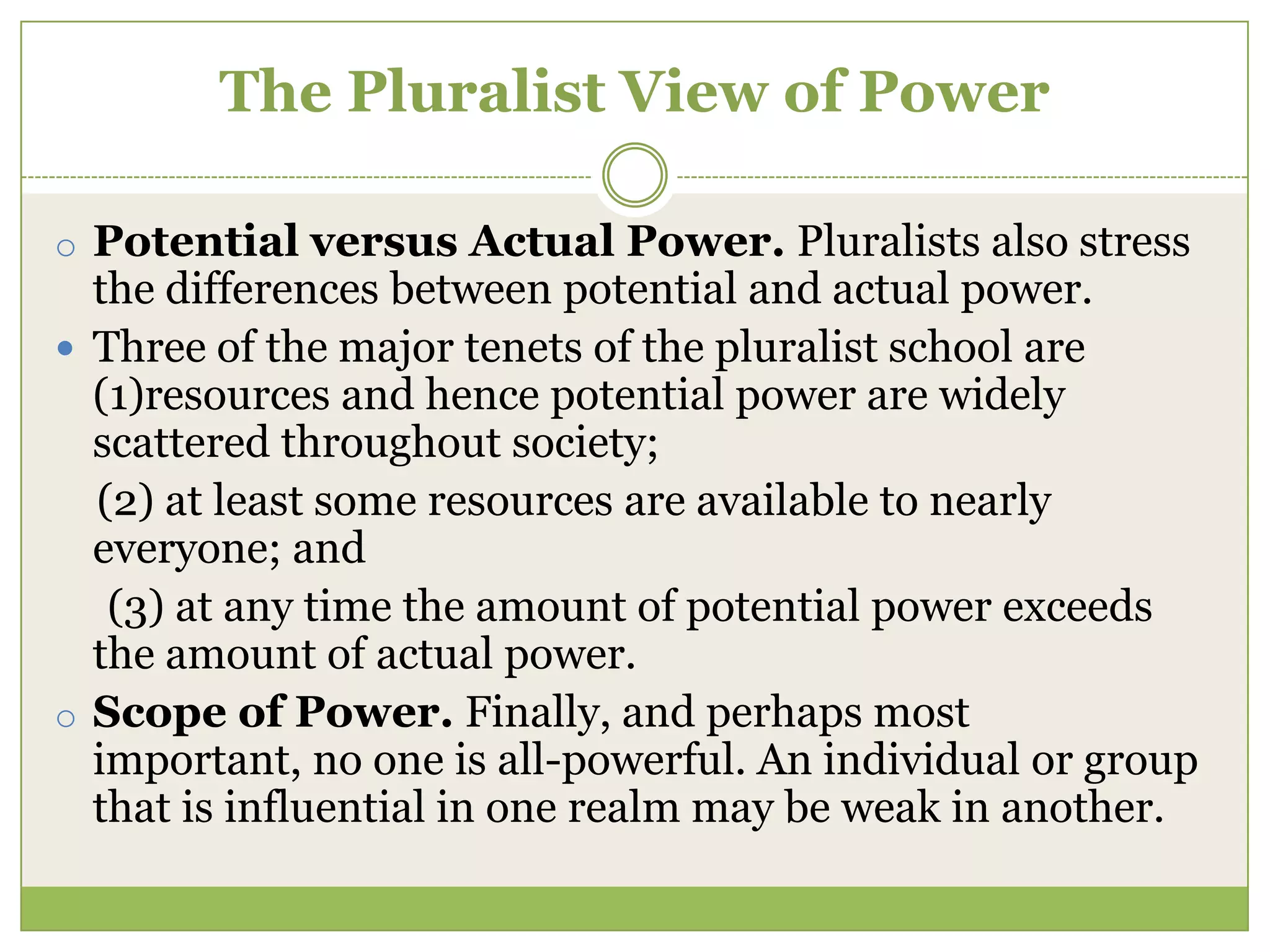 The Pluralist View of Power
o Potential versus Actual Power. Pluralists also stress
the differences between potential and actual power.
 Three of the major tenets of the pluralist school are
(1)resources and hence potential power are widely
scattered throughout society;
(2) at least some resources are available to nearly
everyone; and
(3) at any time the amount of potential power exceeds
the amount of actual power.
o Scope of Power. Finally, and perhaps most
important, no one is all-powerful. An individual or group
that is influential in one realm may be weak in another.
 