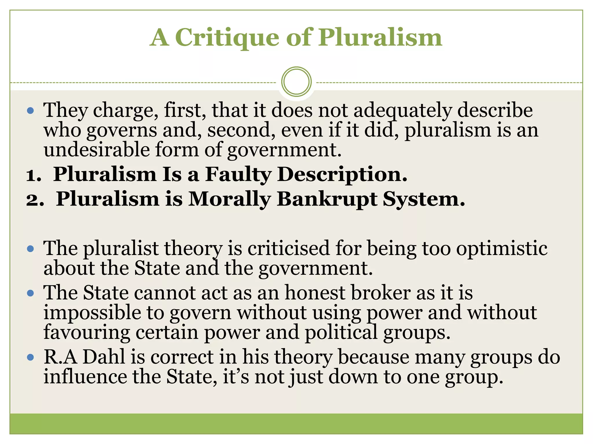 A Critique of Pluralism
 They charge, first, that it does not adequately describe
who governs and, second, even if it did, pluralism is an
undesirable form of government.
1. Pluralism Is a Faulty Description.
2. Pluralism is Morally Bankrupt System.
 The pluralist theory is criticised for being too optimistic
about the State and the government.
 The State cannot act as an honest broker as it is
impossible to govern without using power and without
favouring certain power and political groups.
 R.A Dahl is correct in his theory because many groups do
influence the State, it‟s not just down to one group.
 