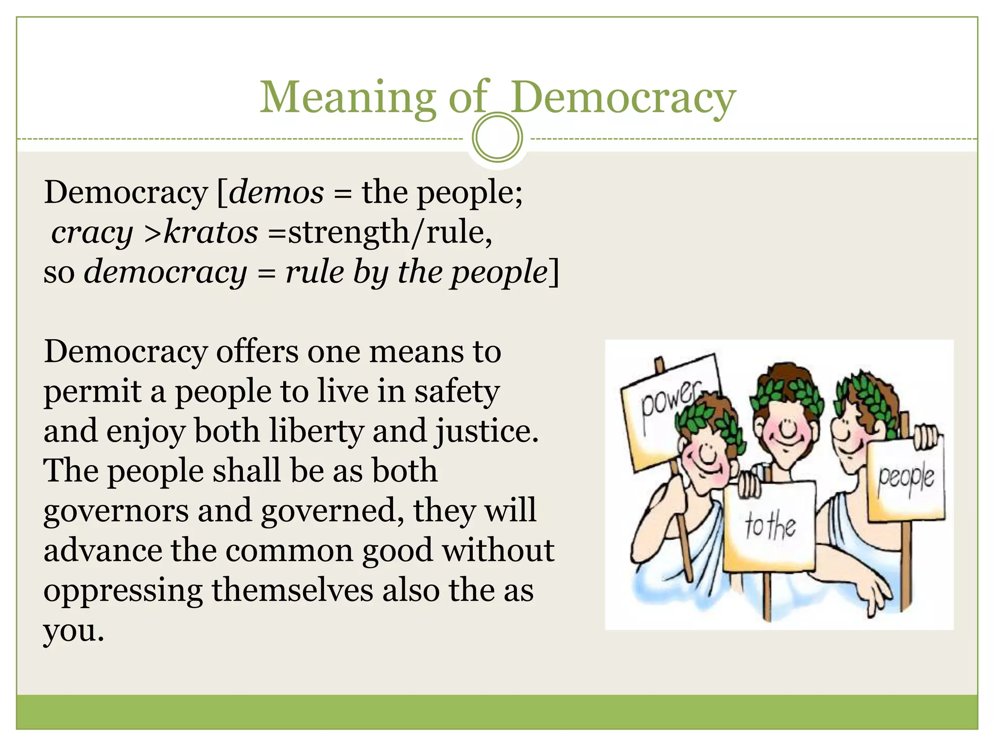 Meaning of Democracy
Democracy [demos = the people;
cracy >kratos =strength/rule,
so democracy = rule by the people]
Democracy offers one means to
permit a people to live in safety
and enjoy both liberty and justice.
The people shall be as both
governors and governed, they will
advance the common good without
oppressing themselves also the as
you.
 