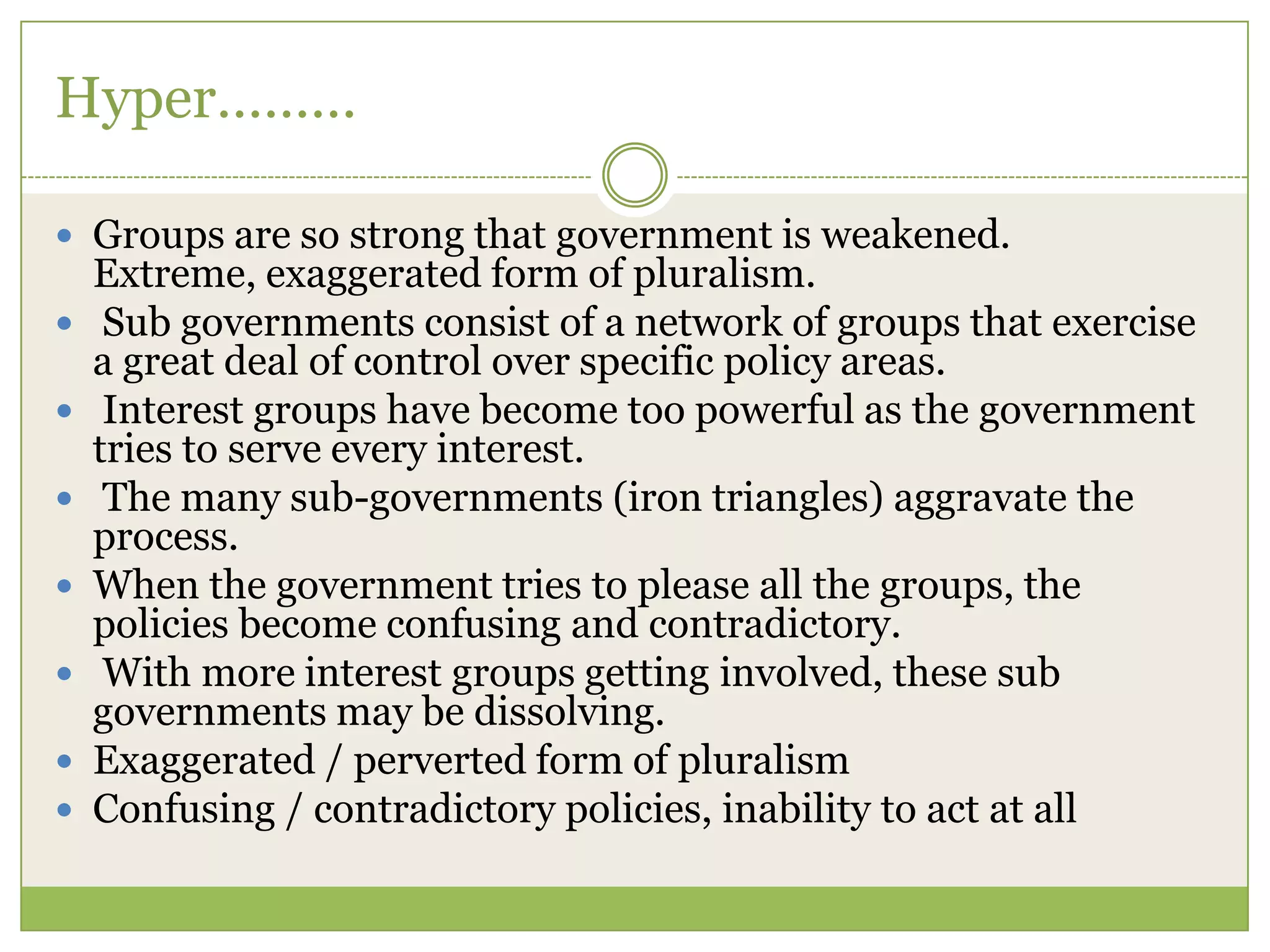 Hyper………
 Groups are so strong that government is weakened.
Extreme, exaggerated form of pluralism.
 Sub governments consist of a network of groups that exercise
a great deal of control over specific policy areas.
 Interest groups have become too powerful as the government
tries to serve every interest.
 The many sub-governments (iron triangles) aggravate the
process.
 When the government tries to please all the groups, the
policies become confusing and contradictory.
 With more interest groups getting involved, these sub
governments may be dissolving.
 Exaggerated / perverted form of pluralism
 Confusing / contradictory policies, inability to act at all
 