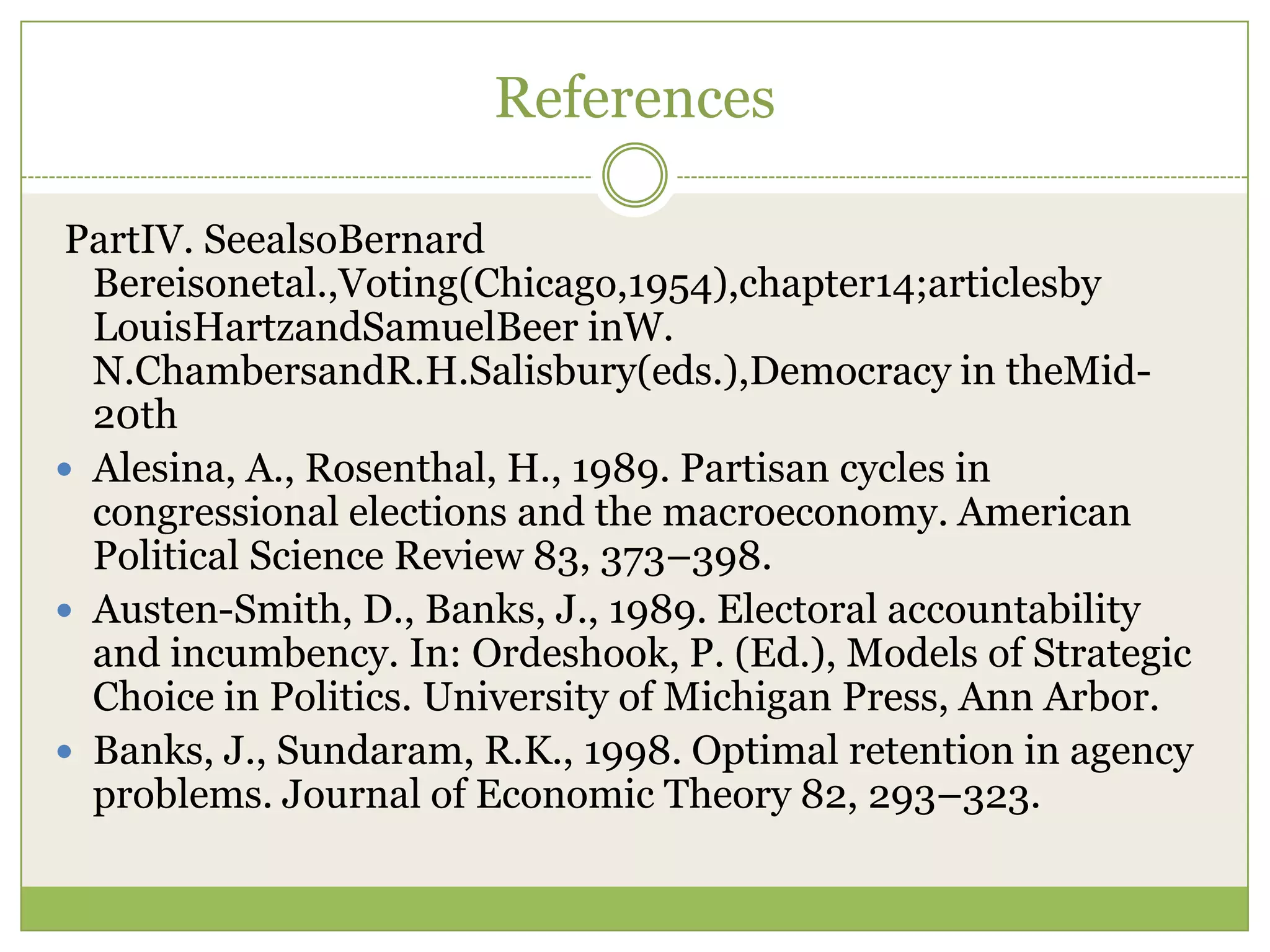 References
PartIV. SeealsoBernard
Bereisonetal.,Voting(Chicago,1954),chapter14;articlesby
LouisHartzandSamuelBeer inW.
N.ChambersandR.H.Salisbury(eds.),Democracy in theMid-
20th
 Alesina, A., Rosenthal, H., 1989. Partisan cycles in
congressional elections and the macroeconomy. American
Political Science Review 83, 373–398.
 Austen-Smith, D., Banks, J., 1989. Electoral accountability
and incumbency. In: Ordeshook, P. (Ed.), Models of Strategic
Choice in Politics. University of Michigan Press, Ann Arbor.
 Banks, J., Sundaram, R.K., 1998. Optimal retention in agency
problems. Journal of Economic Theory 82, 293–323.
 