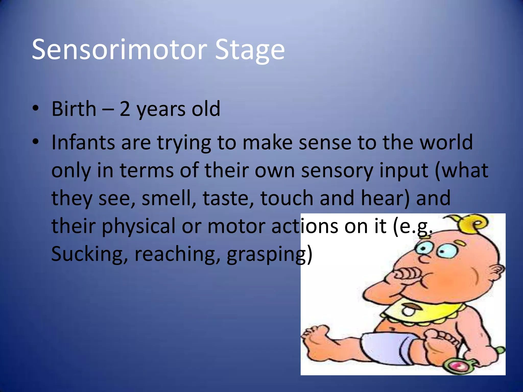 Sensorimotor Stage
• Birth – 2 years old
• Infants are trying to make sense to the world
only in terms of their own sensory input (what
they see, smell, taste, touch and hear) and
their physical or motor actions on it (e.g.
Sucking, reaching, grasping)

 