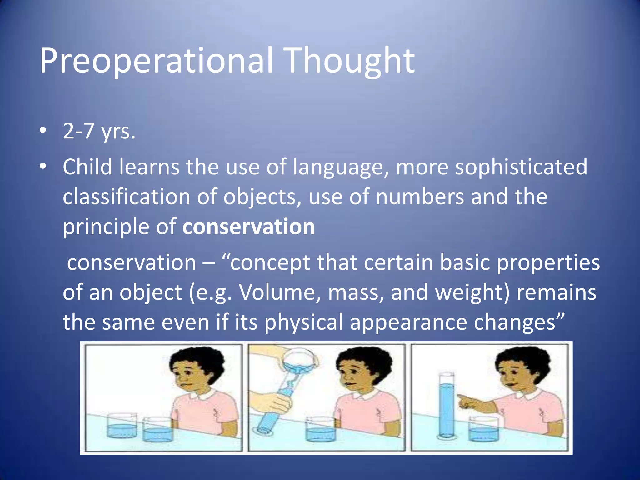 Preoperational Thought
• 2-7 yrs.
• Child learns the use of language, more sophisticated
classification of objects, use of numbers and the
principle of conservation
conservation – “concept that certain basic properties
of an object (e.g. Volume, mass, and weight) remains
the same even if its physical appearance changes”

 