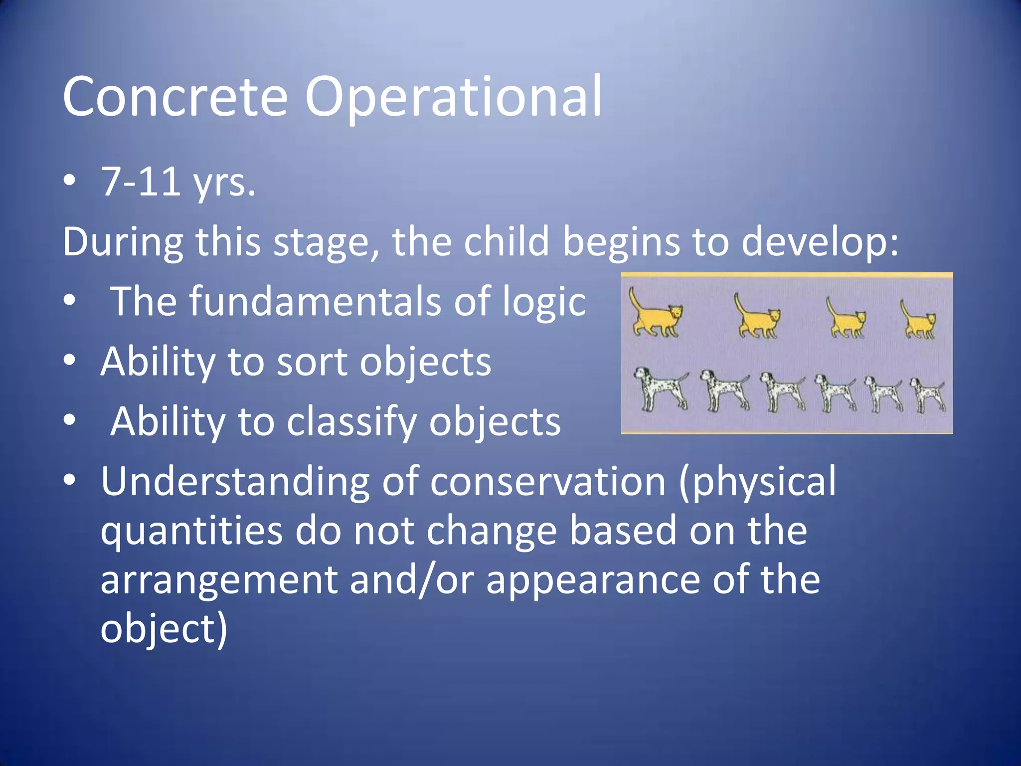 Concrete Operational
• 7-11 yrs.
During this stage, the child begins to develop:
• The fundamentals of logic
• Ability to sort objects
• Ability to classify objects
• Understanding of conservation (physical
quantities do not change based on the
arrangement and/or appearance of the
object)

 