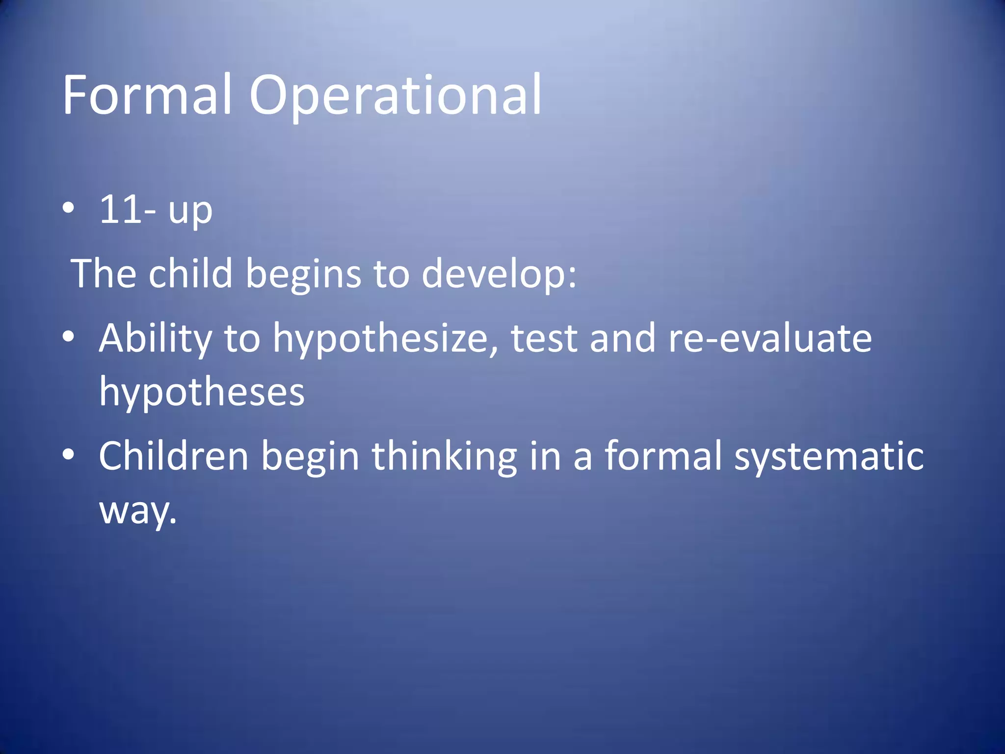Formal Operational
• 11- up
The child begins to develop:
• Ability to hypothesize, test and re-evaluate
hypotheses
• Children begin thinking in a formal systematic
way.

 