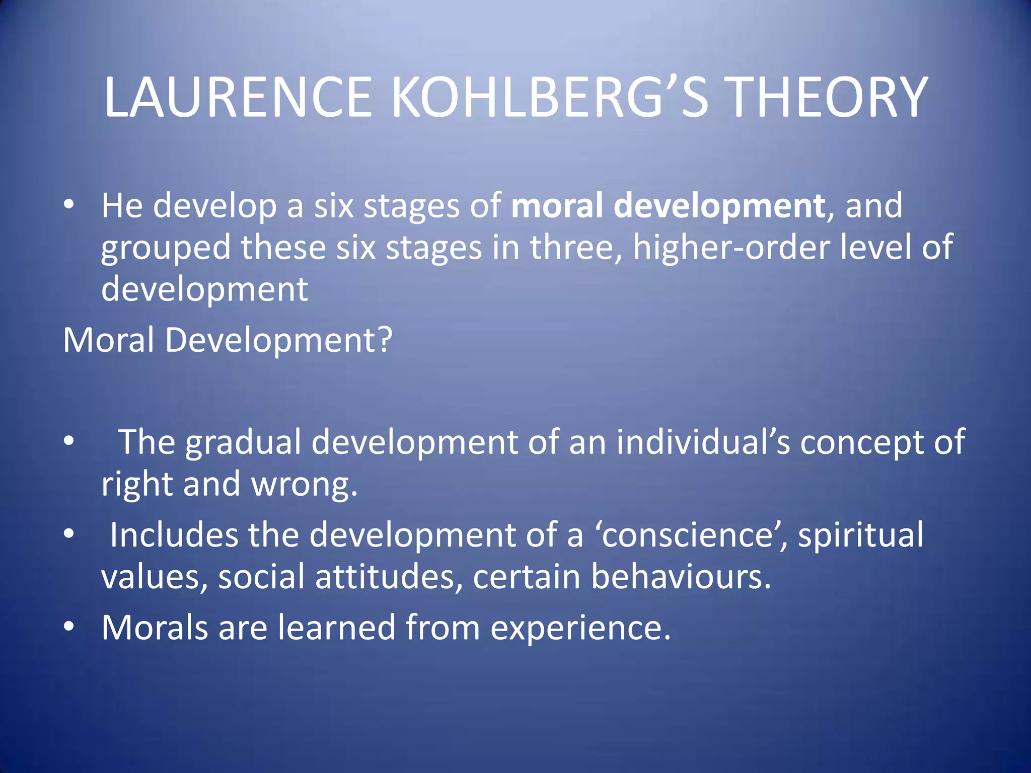 LAURENCE KOHLBERG’S THEORY
• He develop a six stages of moral development, and
grouped these six stages in three, higher-order level of
development
Moral Development?

•

The gradual development of an individual’s concept of
right and wrong.
• Includes the development of a ‘conscience’, spiritual
values, social attitudes, certain behaviours.
• Morals are learned from experience.

 