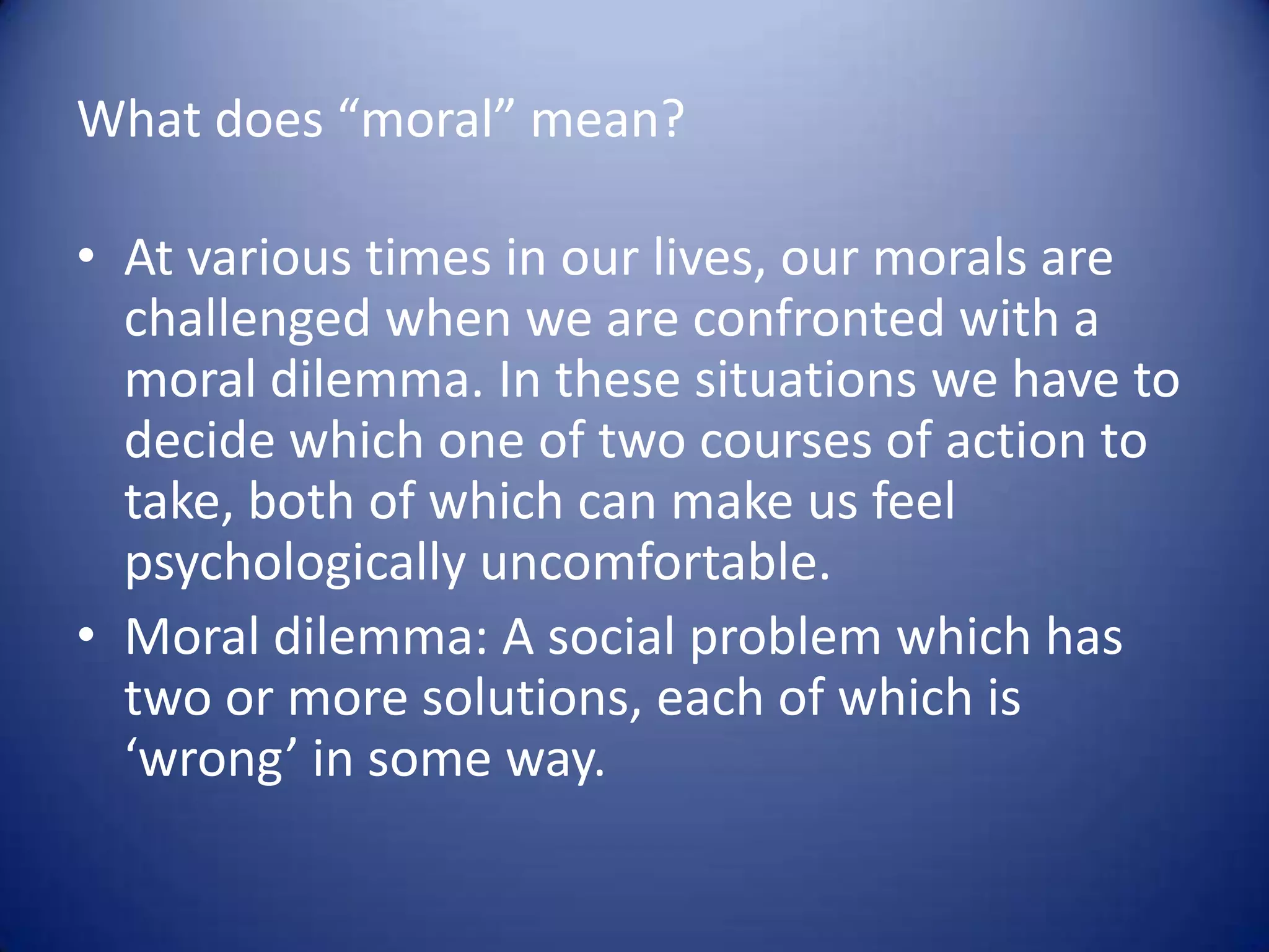 What does “moral” mean?
• At various times in our lives, our morals are
challenged when we are confronted with a
moral dilemma. In these situations we have to
decide which one of two courses of action to
take, both of which can make us feel
psychologically uncomfortable.
• Moral dilemma: A social problem which has
two or more solutions, each of which is
‘wrong’ in some way.

 