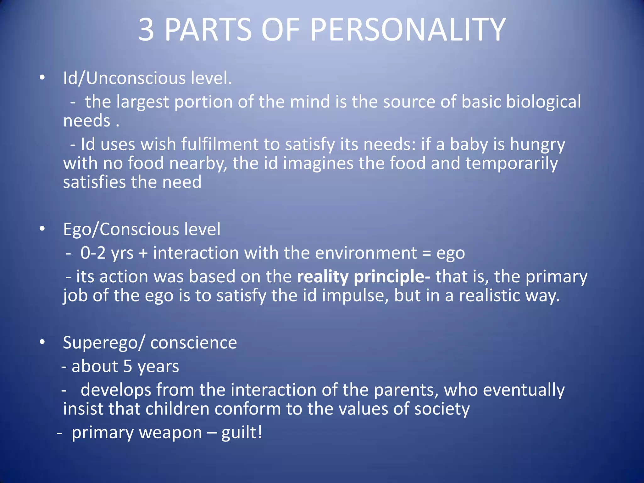 3 PARTS OF PERSONALITY
• Id/Unconscious level.
- the largest portion of the mind is the source of basic biological
needs .
- Id uses wish fulfilment to satisfy its needs: if a baby is hungry
with no food nearby, the id imagines the food and temporarily
satisfies the need
• Ego/Conscious level
- 0-2 yrs + interaction with the environment = ego
- its action was based on the reality principle- that is, the primary
job of the ego is to satisfy the id impulse, but in a realistic way.
• Superego/ conscience
- about 5 years
- develops from the interaction of the parents, who eventually
insist that children conform to the values of society
- primary weapon – guilt!

 
