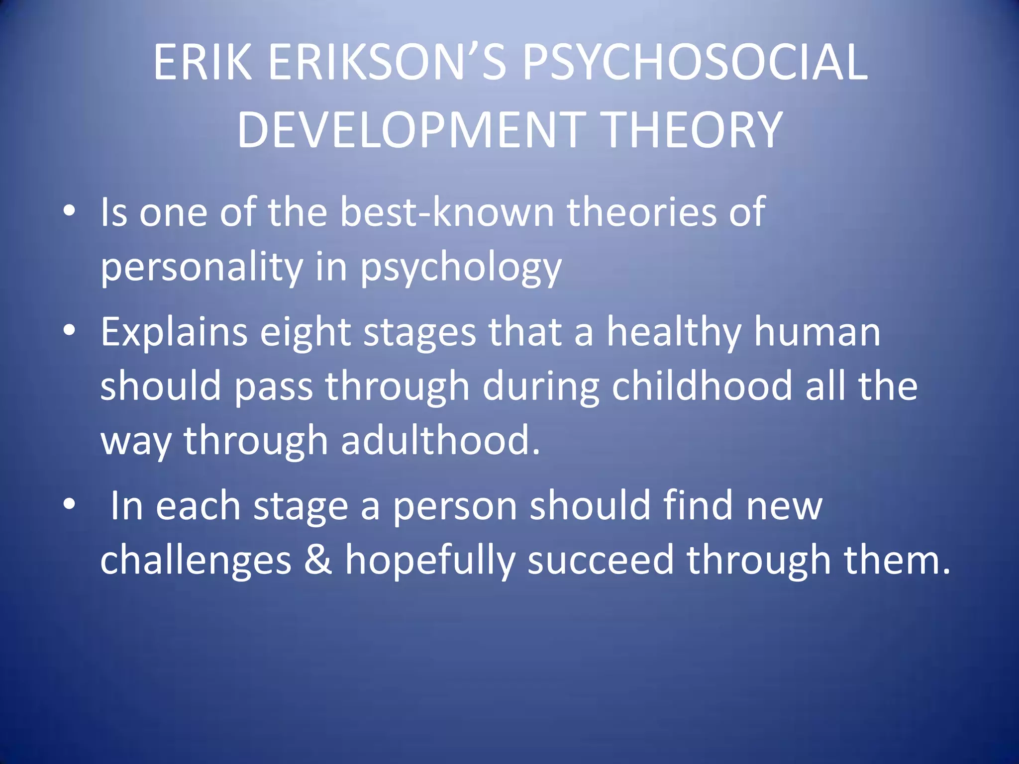 ERIK ERIKSON’S PSYCHOSOCIAL
DEVELOPMENT THEORY
• Is one of the best-known theories of
personality in psychology
• Explains eight stages that a healthy human
should pass through during childhood all the
way through adulthood.
• In each stage a person should find new
challenges & hopefully succeed through them.

 