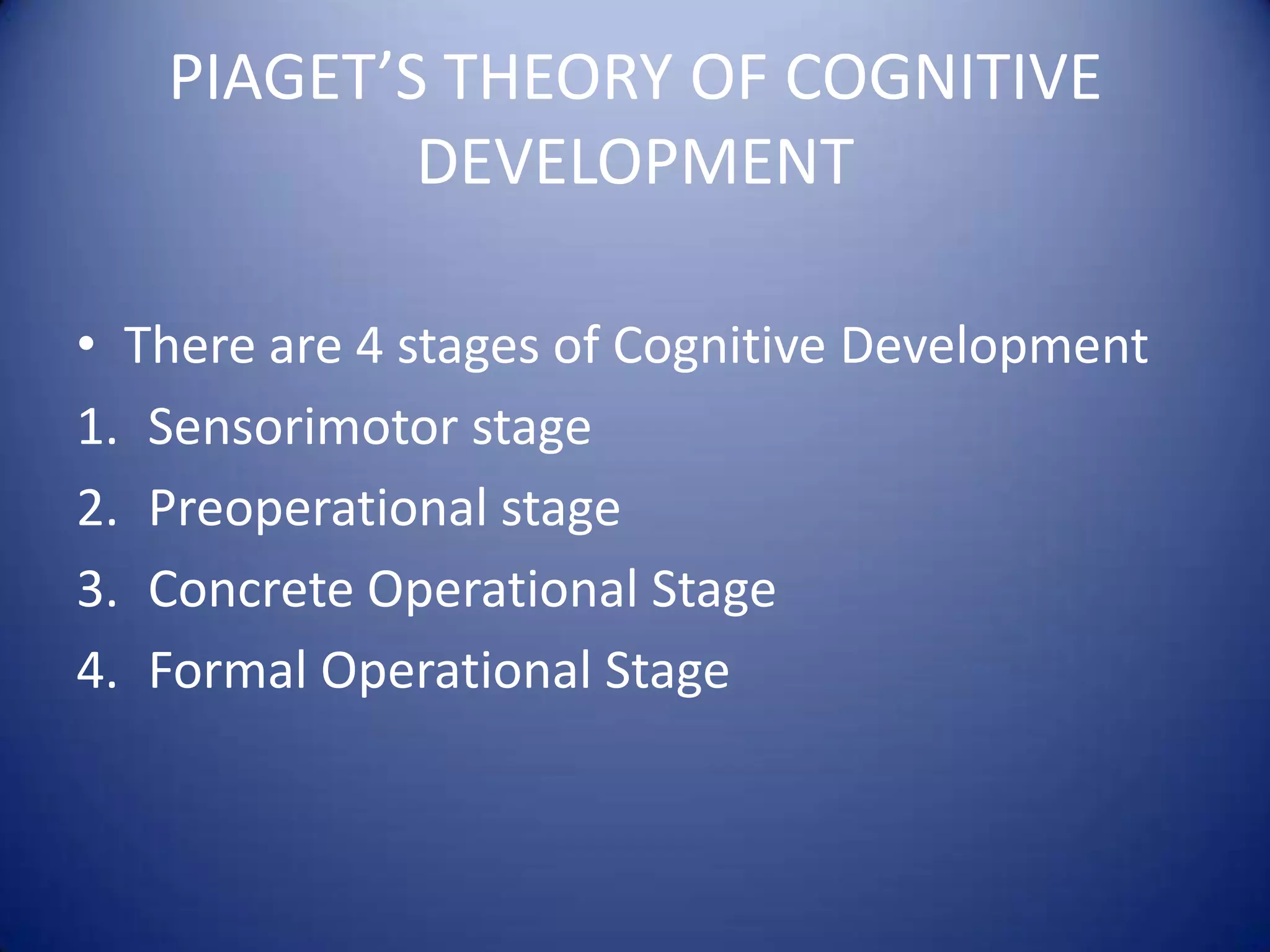 PIAGET’S THEORY OF COGNITIVE
DEVELOPMENT
• There are 4 stages of Cognitive Development
1. Sensorimotor stage
2. Preoperational stage
3. Concrete Operational Stage
4. Formal Operational Stage

 