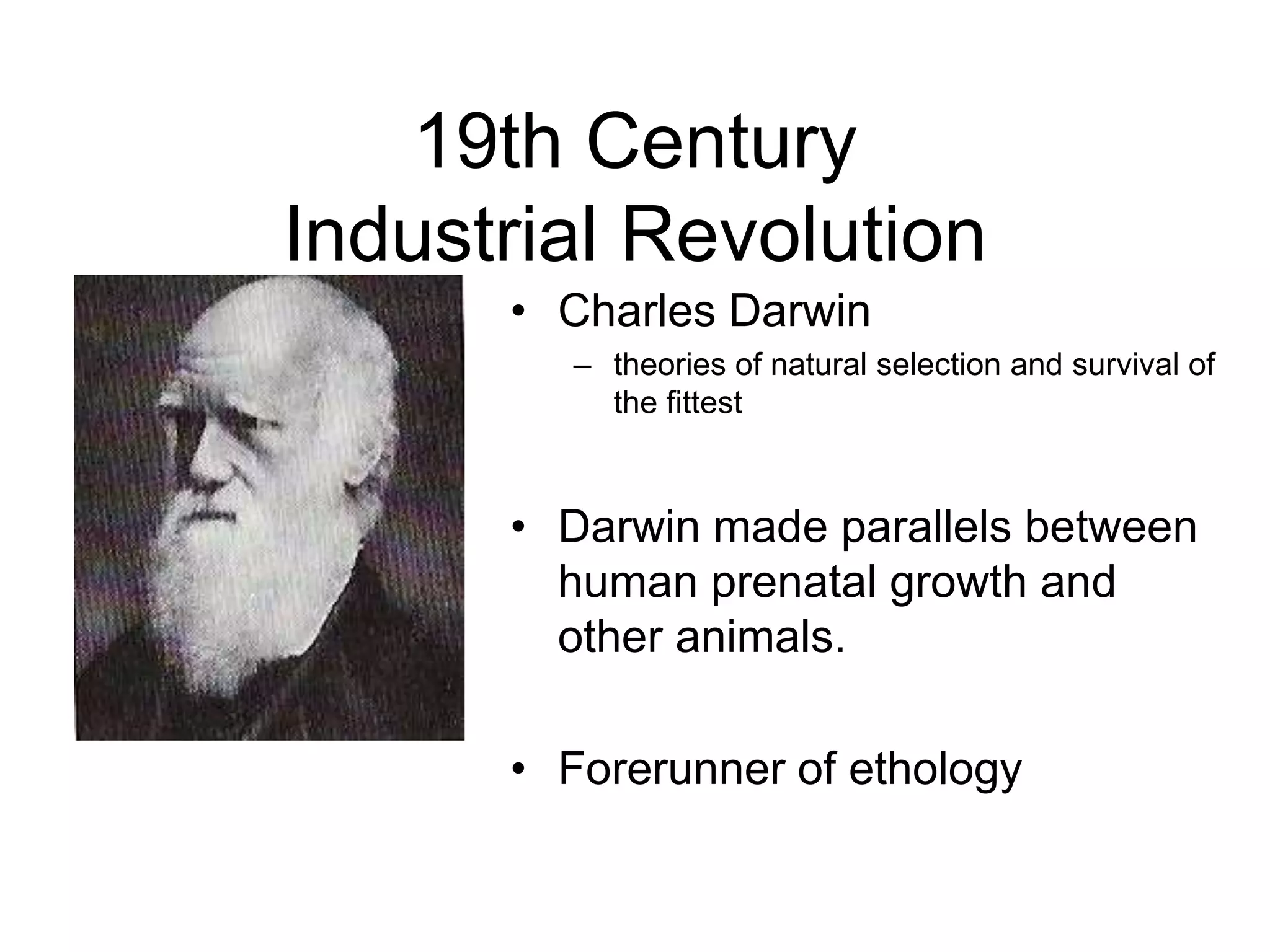 19th Century
Industrial Revolution
• Charles Darwin
– theories of natural selection and survival of
the fittest
• Darwin made parallels between
human prenatal growth and
other animals.
• Forerunner of ethology
 