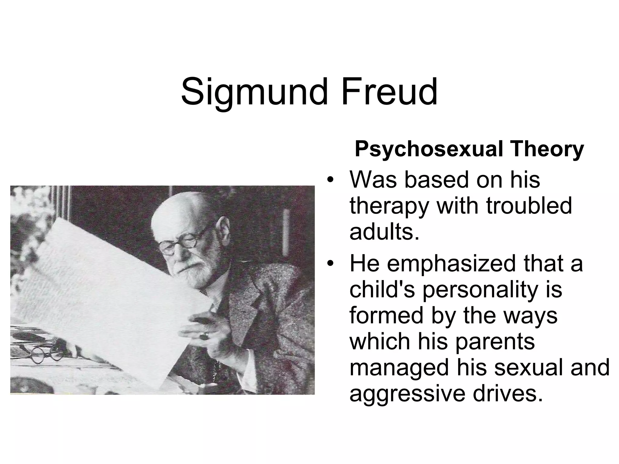 Sigmund Freud
Psychosexual Theory
• Was based on his
therapy with troubled
adults.
• He emphasized that a
child's personality is
formed by the ways
which his parents
managed his sexual and
aggressive drives.
 