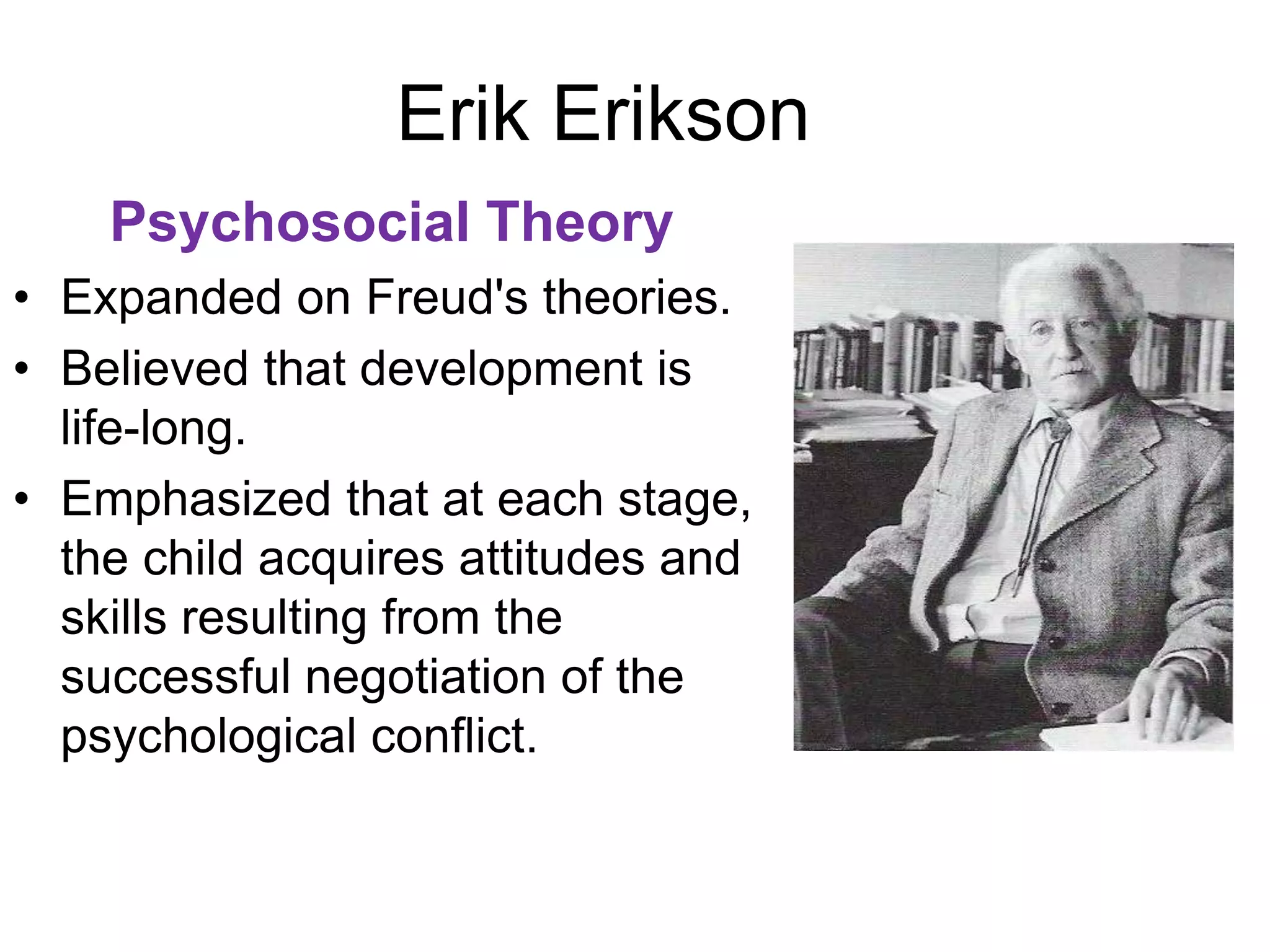 Erik Erikson
Psychosocial Theory
• Expanded on Freud's theories.
• Believed that development is
life-long.
• Emphasized that at each stage,
the child acquires attitudes and
skills resulting from the
successful negotiation of the
psychological conflict.
 