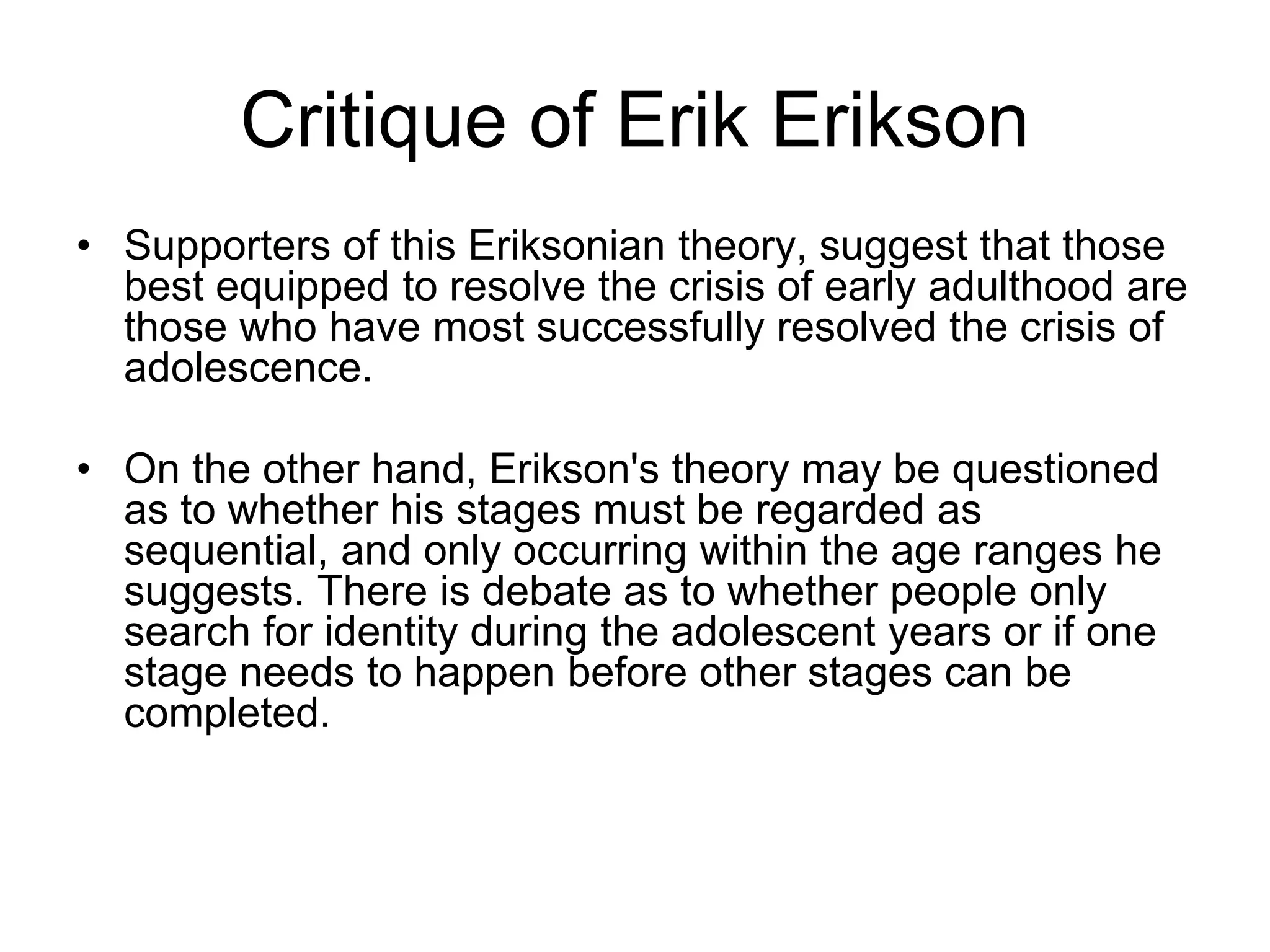 Critique of Erik Erikson
• Supporters of this Eriksonian theory, suggest that those
best equipped to resolve the crisis of early adulthood are
those who have most successfully resolved the crisis of
adolescence.
• On the other hand, Erikson's theory may be questioned
as to whether his stages must be regarded as
sequential, and only occurring within the age ranges he
suggests. There is debate as to whether people only
search for identity during the adolescent years or if one
stage needs to happen before other stages can be
completed.
 