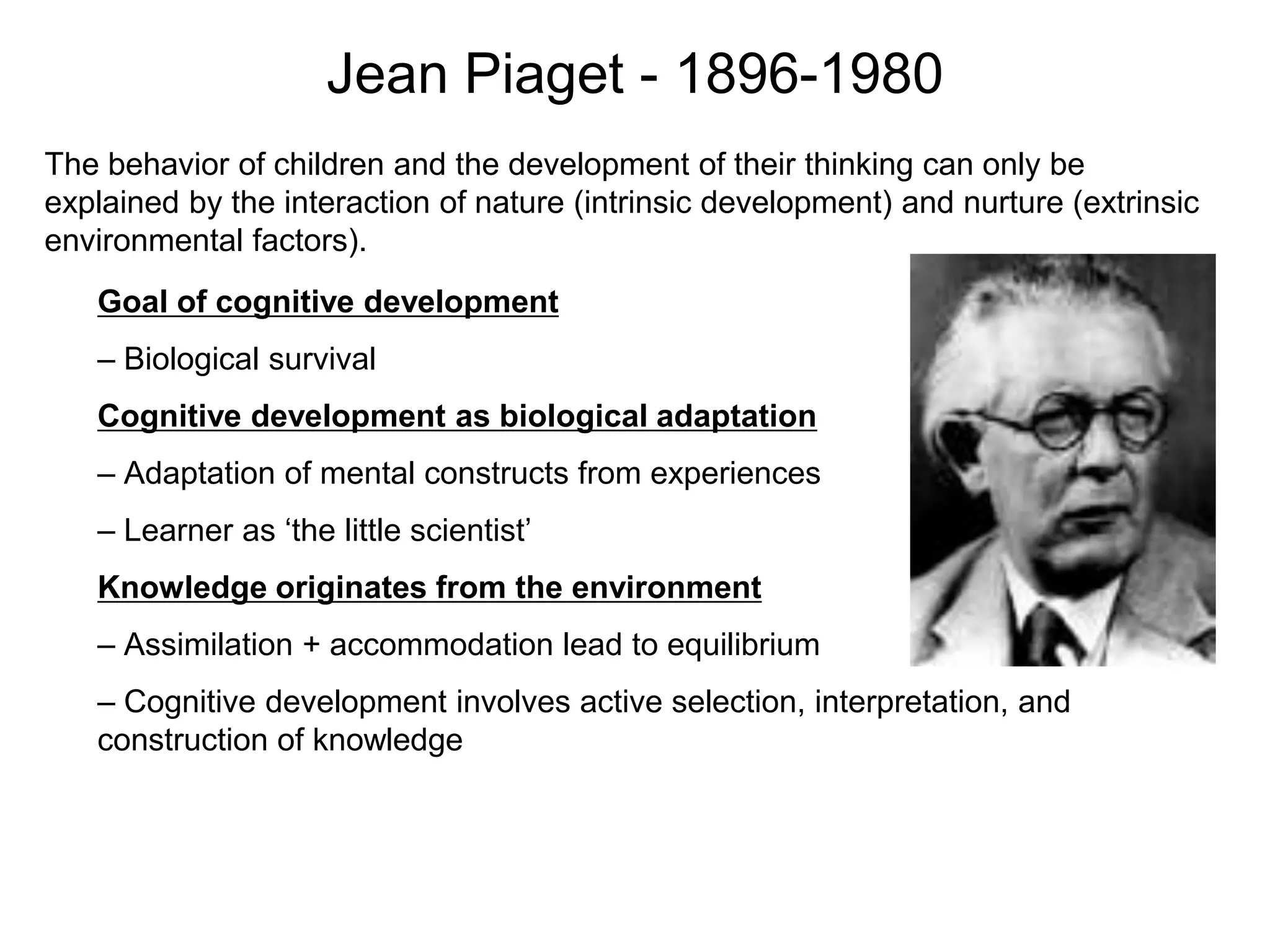 The behavior of children and the development of their thinking can only be
explained by the interaction of nature (intrinsic development) and nurture (extrinsic
environmental factors).
Jean Piaget - 1896-1980
Goal of cognitive development
– Biological survival
Cognitive development as biological adaptation
– Adaptation of mental constructs from experiences
– Learner as ‘the little scientist’
Knowledge originates from the environment
– Assimilation + accommodation lead to equilibrium
– Cognitive development involves active selection, interpretation, and
construction of knowledge
 