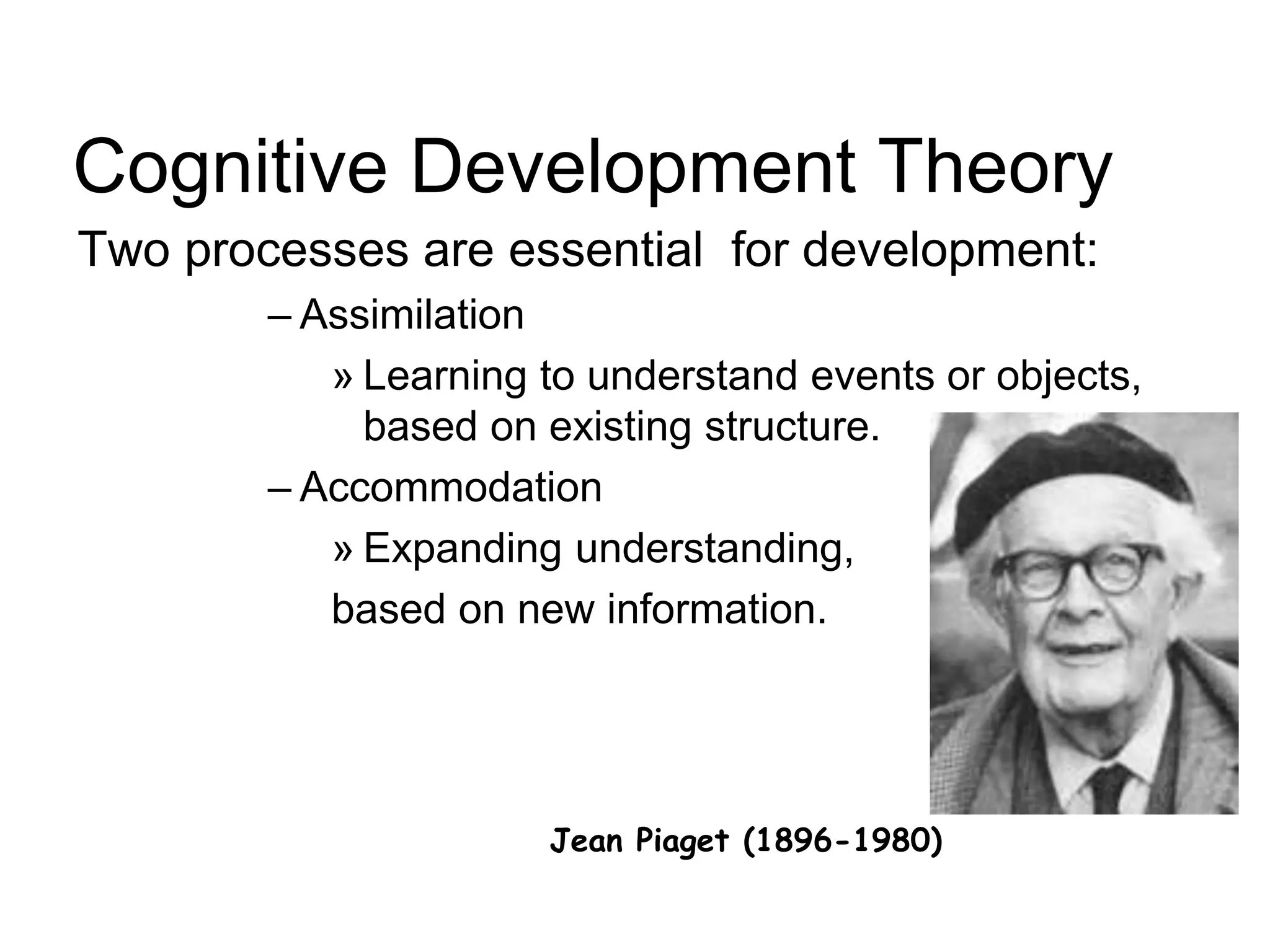 Jean Piaget (1896-1980)
Cognitive Development Theory
Two processes are essential for development:
– Assimilation
» Learning to understand events or objects,
based on existing structure.
– Accommodation
» Expanding understanding,
based on new information.
 